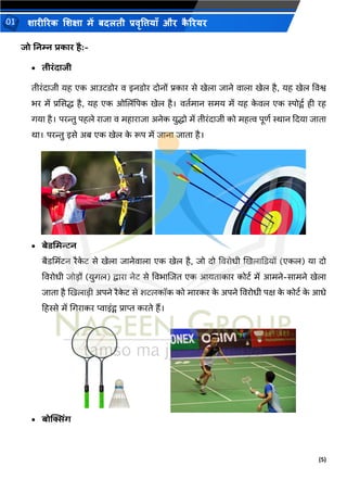 (5)
शारीररक शशक्षा में बदलती प्रवृत्तियााँ और क
ै ररयर
01
जो ननम्न प्रकार है:-
• तीरंदाजी
िीरंदािी यह एक आउििोर व इनिोर दोनों प्रकार से खेला िाने वाला खेल है, यह खेल ववश्व
िर में प्रससद्ध है, यह एक ओशलिंपपक खेल है। विथमान समय में यह क
े वल एक स्पोर्ट्थ ही रह
गया है। परन्तु पहले रािा व महारािा अनेक युद्धो में िीरंदािी को महत्व पूणथ स्थान कदया िािा
था। परन्तु इसे अब एक खेल क
े रूप में िाना िािा है।
• बेिभमन्टन
बैिभमिंिन रैक
े ि से खेला िानेवाला एक खेल है, िो दो ववरोिी खखलाकियों (एकल) या दो
ववरोिी िोडों (युगल) द्वारा नेि से वविाशिि एक आयिाकार कोिथ में आमने-सामने खेला
िािा है खखलाडी अपने रैक
े ि से शिलकॉक को मारकर क
े अपने ववरोिी पक्ष क
े कोिथ क
े आिे
टहस्से में भगराकर प्वाइंर्ट् प्राप्त करिे हैं।
• बोक्सिंि
 
