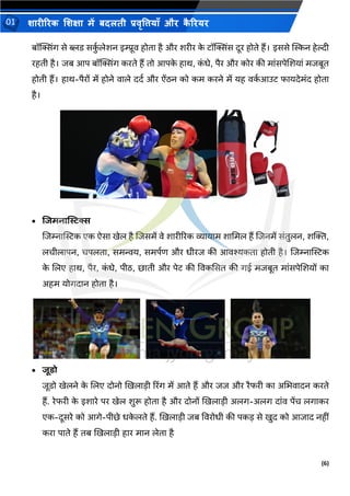 (6)
शारीररक शशक्षा में बदलती प्रवृत्तियााँ और क
ै ररयर
01
बॉक्तसिंग से ब्लि सक
ुथ लेशन इम्प्रूव होिा है और शरीर क
े िॉक्तसिंस दूर होिे हैं। इससे म्पस्कन हेल्दी
रहिी है। िब आप बॉक्तसिंग करिे हैं िो आपक
े हाथ, क
ं िे, पैर और कोर की मांसपेशशयां मिबूि
होिी हैं। हाथ-पैरों में होने वाले ददथ और ऐंिन को कम करने में यह वक
थ आउि फायदेमंद होिा
है।
• शजमनास्टिस
शिम्नाम्पिक एक ऐसा खेल है शिसमें वे शारीररक व्यायाम शाभमल हैं शिनमें संिुलन, शक्ति,
लचीलापन, चपलिा, समन्वय, समपथण और िीरि की आवश्यकिा होिी है। शिम्नाम्पिक
क
े शलए हाथ, पैर, क
ं िे, पीि, छािी और पेि की ववकससि की गई मिबूि मांसपेशशयों का
अहम योगदान होिा है।
• जूिो
िूिो खेलने क
े शलए दोनो खखलाडी ररिंग में आिे हैं और िि और रैफरी का अभिवादन करिे
हैं. रेफरी क
े इशारे पर खेल शुरू होिा है और दोनों खखलाडी अलग-अलग दांव पेंच लगाकर
एक-दूसरे को आगे-पीछे िक
े लिे हैं. खखलाडी िब ववरोिी की पकड से खुद को आिाद नहीं
करा पािे हैं िब खखलाडी हार मान लेिा है
 