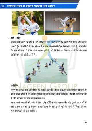 (7)
शारीररक शशक्षा में बदलती प्रवृत्तियााँ और क
ै ररयर
01
• खो – खो
प्रत्येक पारी में दो िनथ होिे हैं, िो नौ भमनि िक खेली िािी है। इसमें िीमें पीछा और बचाव
करिी हैं। दो पाररयों क
े अंि में सबसे अभिक अंक वाली िीम मैच िीि िािी है। यकद मैच
क
े अंि में दोनों िीमों क
े अंक बराबर होिे हैं, िो वविेिा का फ
ै सला करने क
े शलए एक
अतिररि पारी खेली िािी है।
• स्वीभमिंि
िरण या िैराकी एक िलिीडा है। इसक
े अन्तगथि अपने हाथ-पैर की सहायिा से िल में
गति करना होिा है िो ककसी क
ृ ष्टत्रम सािन क
े तबना ककया िािा है। िैराकी मनोरंिन िी
है और स्वास्थ्य की दृष्टि से लािकार िी।
आप अपने अवयवों को पानी में ढ़ीला छोड दीशिए और आकाश की ओर देखिे हुए पानी में
लेि िाइए, आपको यह देखकर आश्चयथ होगा कक आप िूबिे नहीं हैं। पानी में स्थस्थर रहने का
यह ढंग पहले सीखना चाटहए।
 