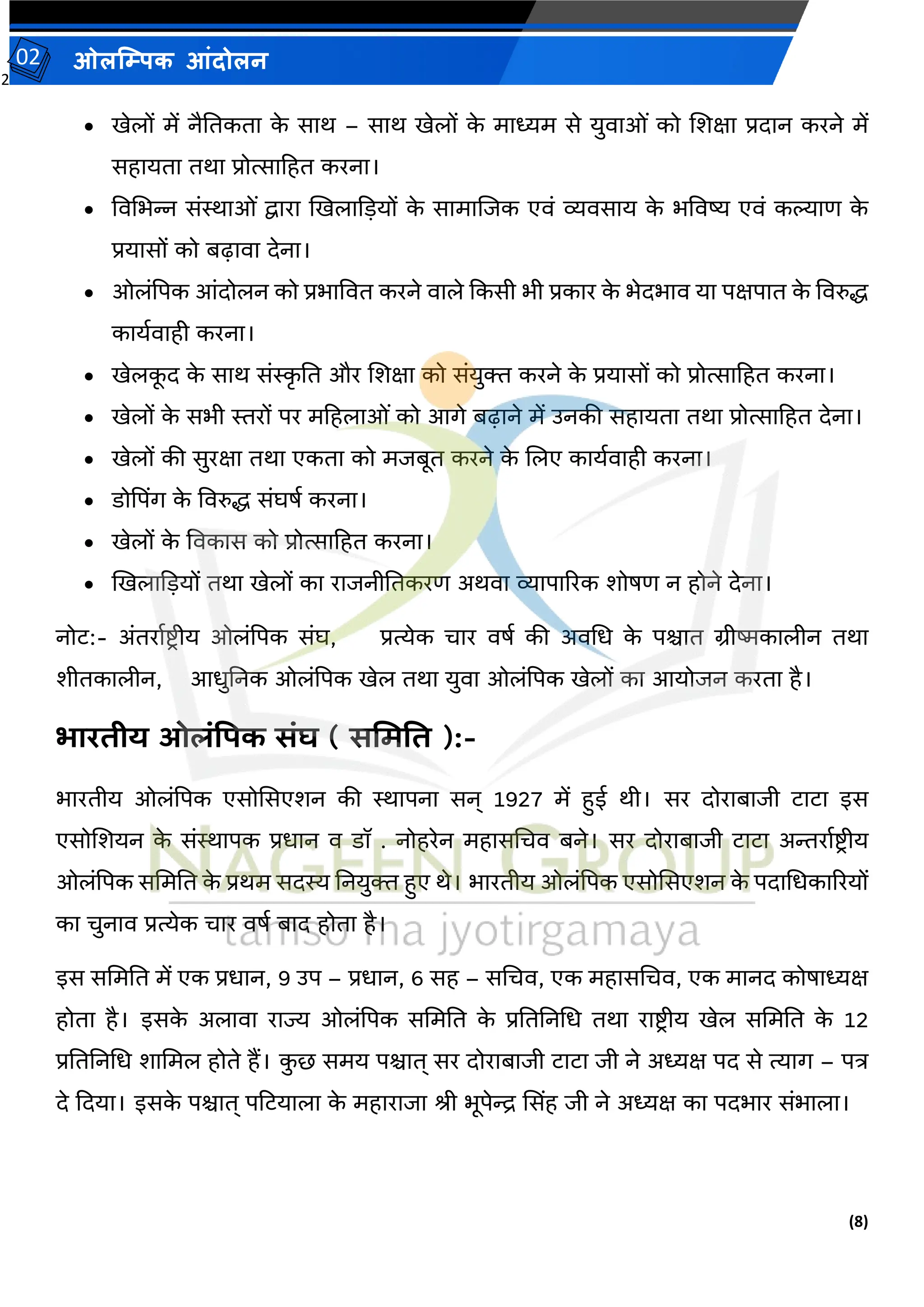 2
(8)
ओलम्पिक आंदोलन
02
• खेलों में नैततकता क
े साथ – साथ खेलों क
े माध्यम से युर्ाओां को जर्क्षा प्रदान करने में
सहायता तथा प्रोत्साटहत करना।
• वर्मभन्न सांस्थाओां द्वारा खखलाकडयों क
े सामाजजक एर्ां व्यर्साय क
े भवर्ष्य एर्ां कल्याि क
े
प्रयासों को बढ़ार्ा देना।
• ओलांपपक आांदोलन को प्रभावर्त करने र्ाले ककसी भी प्रकार क
े भेदभार् या पक्षपात क
े वर्रुि
कायवर्ाही करना।
• खेलक
ू द क
े साथ सांस्क
ृ तत और जर्क्षा को सांयुक्त करने क
े प्रयासों को प्रोत्साटहत करना।
• खेलों क
े सभी स्तरों पर मटहलाओां को आगे बढ़ाने में उनकी सहायता तथा प्रोत्साटहत देना।
• खेलों की सुरक्षा तथा एकता को मजबूत करने क
े जलए कायवर्ाही करना।
• डोपपिंग क
े वर्रुि सांघर्व करना।
• खेलों क
े वर्कास को प्रोत्साटहत करना।
• खखलाकडयों तथा खेलों का राजनीततकरि अथर्ा व्यापाररक र्ोर्ि न होने देना।
नोट:- अांतरावष्ट्र ीय ओलांपपक सांघ, प्रत्येक चार र्र्व की अर्मध क
े पश्चात ग्रीष्मकालीन तथा
र्ीतकालीन, आधुतनक ओलांपपक खेल तथा युर्ा ओलांपपक खेलों का आयोजन करता है।
भारिीय ओलंपिक संघ ( सममति ):-
भारतीय ओलांपपक एसोससएर्न की स्थापना सन् 1927 में हुई थी। सर दोराबाजी टाटा इस
एसोजर्यन क
े सांस्थापक प्रधान र् डॉ . नोहरेन महासमचर् बने। सर दोराबाजी टाटा अन्तरावष्ट्र ीय
ओलांपपक सममतत क
े प्रथम सदस्य तनयुक्त हुए थे। भारतीय ओलांपपक एसोससएर्न क
े पदामधकाररयों
का चुनार् प्रत्येक चार र्र्व बाद होता है।
इस सममतत में एक प्रधान, 9 उप – प्रधान, 6 सह – समचर्, एक महासमचर्, एक मानद कोर्ाध्यक्ष
होता है। इसक
े अलार्ा राज्य ओलांपपक सममतत क
े प्रतततनमध तथा राष्ट्रीय खेल सममतत क
े 12
प्रतततनमध र्ाममल होते हैं। क
ु छ समय पश्चात् सर दोराबाजी टाटा जी ने अध्यक्ष पद से त्याग – पि
दे कदया। इसक
े पश्चात् पटटयाला क
े महाराजा श्री भूपेन्द्र ससिंह जी ने अध्यक्ष का पदभार सांभाला।
 