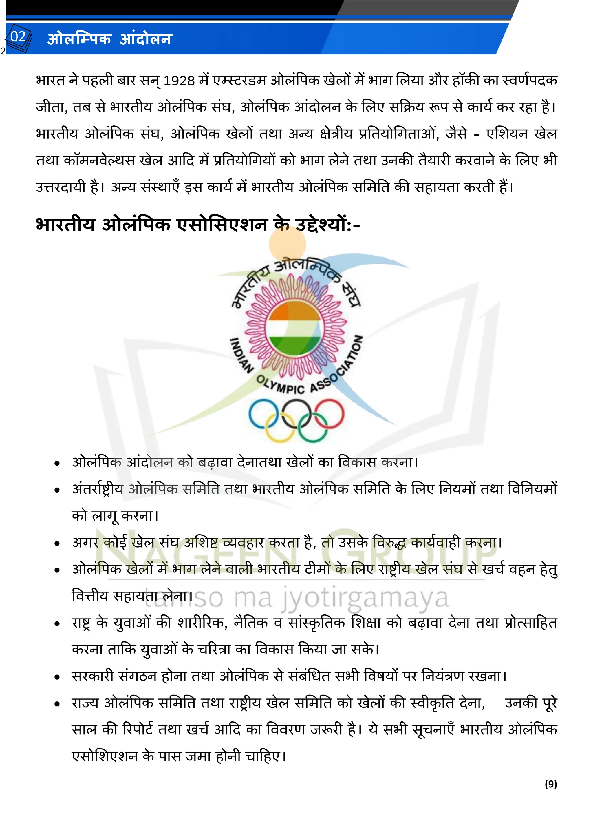 2
(9)
ओलम्पिक आंदोलन
02
भारत ने पहली बार सन् 1928 में एम्स्स्टरडम ओलांपपक खेलों में भाग जलया और हॉकी का स्विवपदक
जीता, तब से भारतीय ओलांपपक सांघ, ओलांपपक आांदोलन क
े जलए सकक्रय रूप से कायव कर रहा है।
भारतीय ओलांपपक सांघ, ओलांपपक खेलों तथा अन्य क्षेिीय प्रततयोमगताओां, जैसे - एजर्यन खेल
तथा कॉमनर्ेल्थस खेल आकद में प्रततयोमगयों को भाग लेने तथा उनकी तैयारी करर्ाने क
े जलए भी
उिरदायी है। अन्य सांस्थाएँ इस कायव में भारतीय ओलांपपक सममतत की सहायता करती हैं।
भारिीय ओलंपिक एसोमसएशन क
े उद्देश्यों:-
• ओलांपपक आांदोलन को बढ़ार्ा देनातथा खेलों का वर्कास करना।
• अांतरावष्ट्रीय ओलांपपक सममतत तथा भारतीय ओलांपपक सममतत क
े जलए तनयमों तथा वर्तनयमों
को लागू करना।
• अगर कोई खेल सांघ अजर्ष्ट् व्यर्हार करता है, तो उसक
े वर्रुि कायवर्ाही करना।
• ओलांपपक खेलों में भाग लेने र्ाली भारतीय टीमों क
े जलए राष्ट्र ीय खेल सांघ से खचव र्हन हेतु
वर्िीय सहायता लेना।
• राष्ट्र क
े युर्ाओां की र्ारीररक, नैततक र् साांस्क
ृ ततक जर्क्षा को बढ़ार्ा देना तथा प्रोत्साटहत
करना ताकक युर्ाओां क
े चररिा का वर्कास ककया जा सक
े ।
• सरकारी सांगठन होना तथा ओलांपपक से सांबांमधत सभी वर्र्यों पर तनयांिि रखना।
• राज्य ओलांपपक सममतत तथा राष्ट्र ीय खेल सममतत को खेलों की स्वीक
ृ तत देना, उनकी पूरे
साल की ररपोटव तथा खचव आकद का वर्र्रि जरूरी है। ये सभी सूचनाएँ भारतीय ओलांपपक
एसोजर्एर्न क
े पास जमा होनी चाटहए।
 