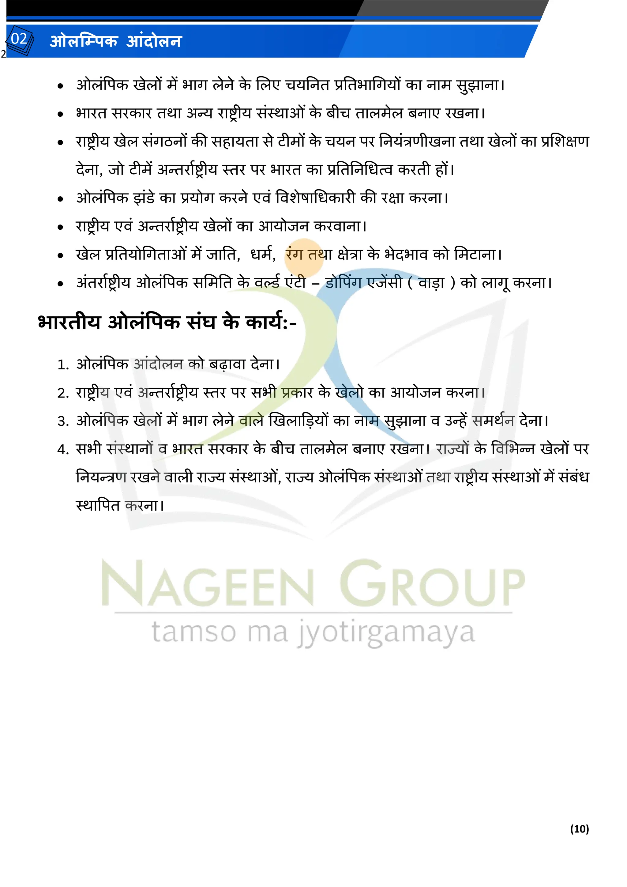 2
(10)
ओलम्पिक आंदोलन
02
• ओलांपपक खेलों में भाग लेने क
े जलए चयतनत प्रततभामगयों का नाम सुझाना।
• भारत सरकार तथा अन्य राष्ट्रीय सांस्थाओां क
े बीच तालमेल बनाए रखना।
• राष्ट्रीय खेल सांगठनों की सहायता से टीमों क
े चयन पर तनयांििीखना तथा खेलों का प्रजर्क्षि
देना, जो टीमें अन्तरावष्ट्रीय स्तर पर भारत का प्रतततनमधत्व करती हों।
• ओलांपपक झांडे का प्रयोग करने एर्ां वर्र्ेर्ामधकारी की रक्षा करना।
• राष्ट्रीय एर्ां अन्तरावष्ट्र ीय खेलों का आयोजन करर्ाना।
• खेल प्रततयोमगताओां में जातत, धमव, रांग तथा क्षेिा क
े भेदभार् को ममटाना।
• अांतरावष्ट्रीय ओलांपपक सममतत क
े र्र्ल्व एांटी – डोपपिंग एजेंसी ( र्ाडा ) को लागू करना।
भारिीय ओलंपिक संघ क
े कायय:-
1. ओलांपपक आांदोलन को बढ़ार्ा देना।
2. राष्ट्रीय एर्ां अन्तरावष्ट्र ीय स्तर पर सभी प्रकार क
े खेलो का आयोजन करना।
3. ओलांपपक खेलों में भाग लेने र्ाले खखलाकडयों का नाम सुझाना र् उन्हें समथवन देना।
4. सभी सांस्थानों र् भारत सरकार क
े बीच तालमेल बनाए रखना। राज्यों क
े वर्मभन्न खेलों पर
तनयन्त्रि रखने र्ाली राज्य सांस्थाओां, राज्य ओलांपपक सांस्थाओांतथा राष्ट्र ीय सांस्थाओांमें सांबांध
स्थापपत करना।
 