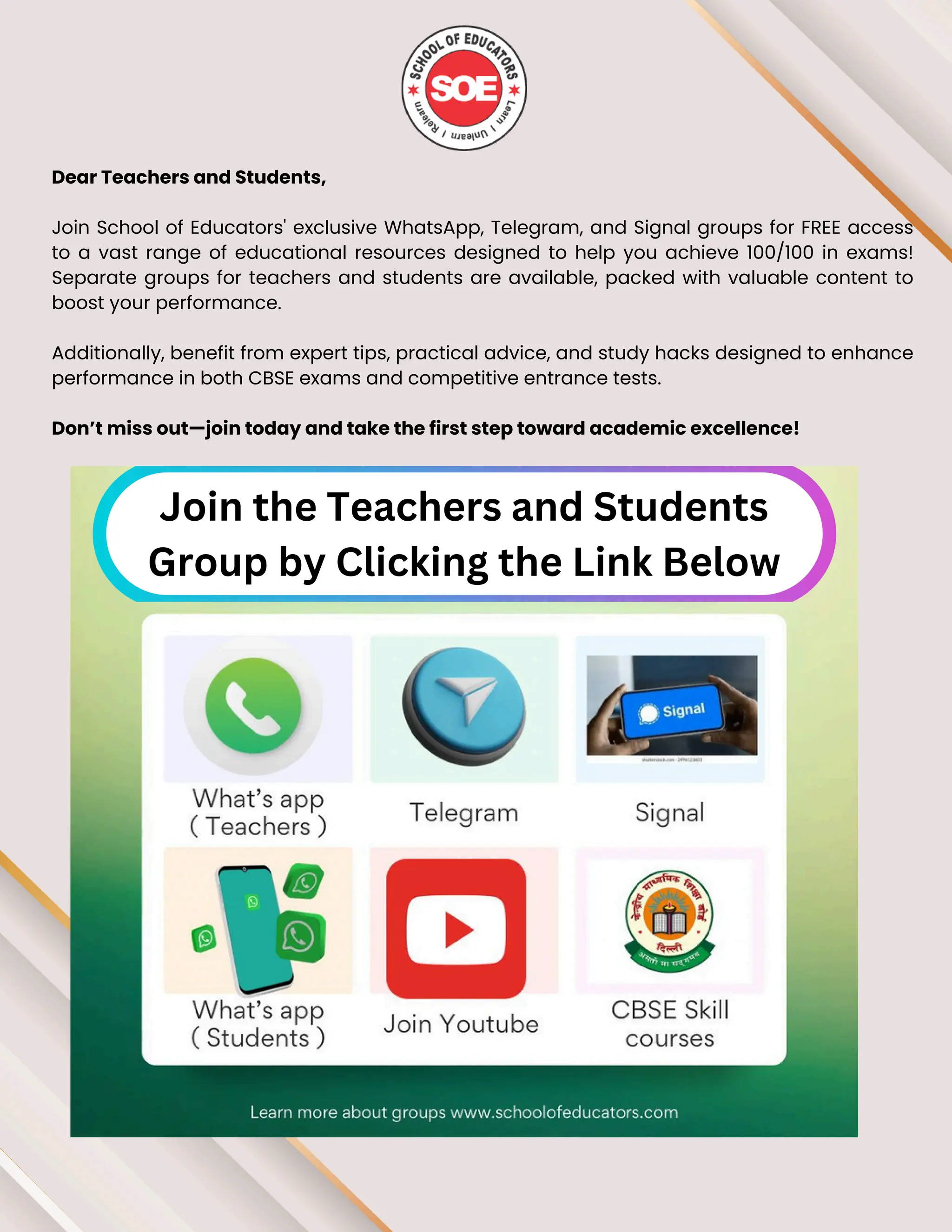 Dear Teachers and Students,
Join School of Educators' exclusive WhatsApp, Telegram, and Signal groups for FREE access
to a vast range of educational resources designed to help you achieve 100/100 in exams!
Separate groups for teachers and students are available, packed with valuable content to
boost your performance.
Additionally, benefit from expert tips, practical advice, and study hacks designed to enhance
performance in both CBSE exams and competitive entrance tests.
Don’t miss out—join today and take the first step toward academic excellence!
Join the Teachers and Students
Group by Clicking the Link Below
 