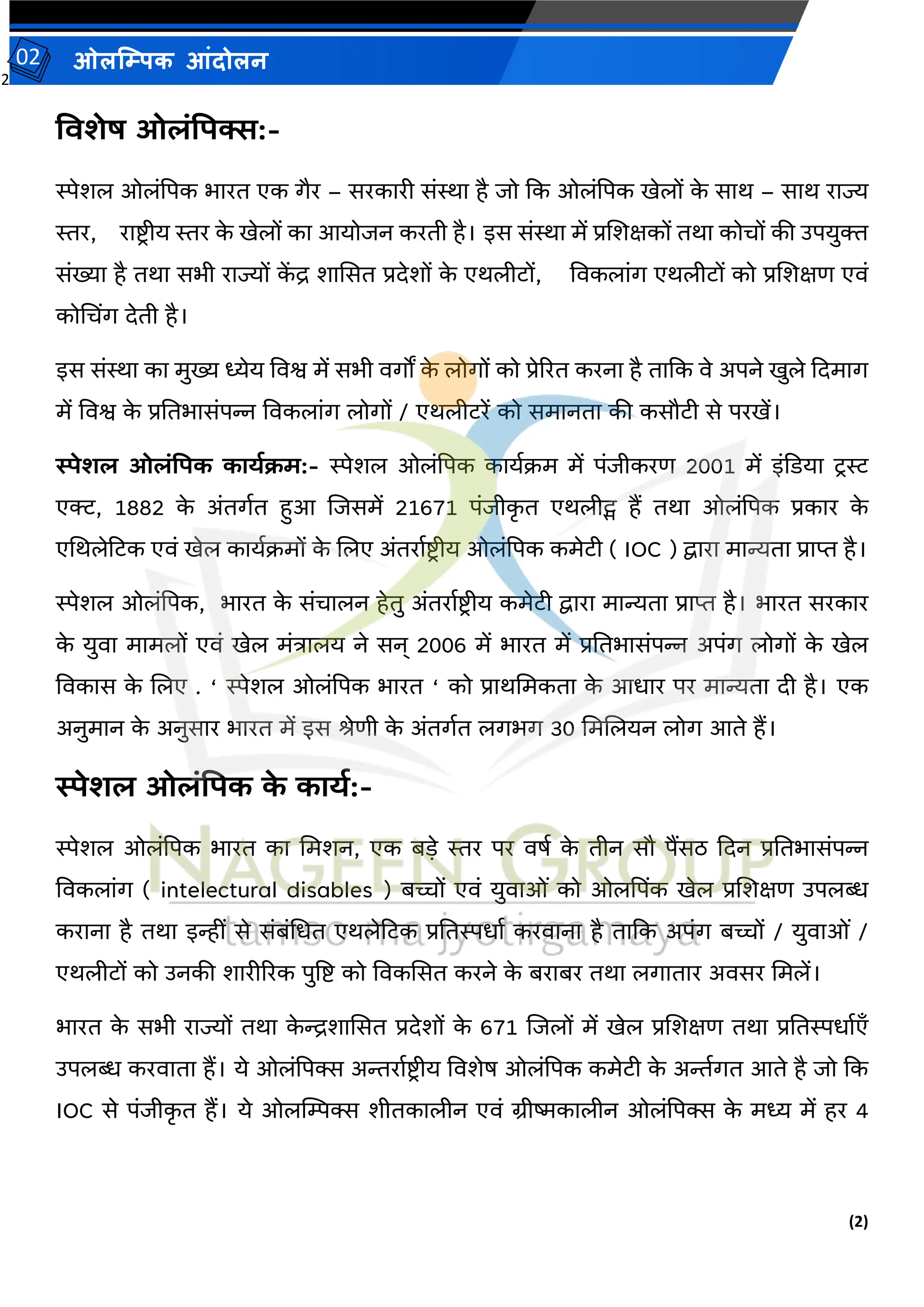 2
(2)
ओलम्पिक आंदोलन
02
तिशेष ओलंपिक्स:-
स्पेर्ल ओलांपपक भारत एक गैर – सरकारी सांस्था है जो कक ओलांपपक खेलों क
े साथ – साथ राज्य
स्तर, राष्ट्र ीय स्तर क
े खेलों का आयोजन करती है। इस सांस्था में प्रजर्क्षकों तथा कोचों की उपयुक्त
सांख्या है तथा सभी राज्यों क
ें द्र र्ाससत प्रदेर्ों क
े एथलीटों, वर्कलाांग एथलीटों को प्रजर्क्षि एर्ां
कोमचिंग देती है।
इस सांस्था का मुख्य ध्येय वर्श्व में सभी र्गों क
े लोगों को प्रेररत करना है ताकक र्े अपने खुले कदमाग
में वर्श्व क
े प्रततभासांपन्न वर्कलाांग लोगों / एथलीटरें को समानता की कसौटी से परखें।
स्पेशल ओलंपिक काययक्रम:- स्पेर्ल ओलांपपक कायवक्रम में पांजीकरि 2001 में इांकडया टरस्ट
एक्ट, 1882 क
े अांतगवत हुआ जजसमें 21671 पांजीक
ृ त एथलीट्स हैं तथा ओलांपपक प्रकार क
े
एमथलेटटक एर्ां खेल कायवक्रमों क
े जलए अांतरावष्ट्र ीय ओलांपपक कमेटी ( IOC ) द्वारा मान्यता प्राप्त है।
स्पेर्ल ओलांपपक, भारत क
े सांचालन हेतु अांतरावष्ट्र ीय कमेटी द्वारा मान्यता प्राप्त है। भारत सरकार
क
े युर्ा मामलों एर्ां खेल मांिालय ने सन् 2006 में भारत में प्रततभासांपन्न अपांग लोगों क
े खेल
वर्कास क
े जलए . ‘ स्पेर्ल ओलांपपक भारत ‘ को प्राथममकता क
े आधार पर मान्यता दी है। एक
अनुमान क
े अनुसार भारत में इस श्रेिी क
े अांतगवत लगभग 30 ममजलयन लोग आते हैं।
स्पेशल ओलंपिक क
े कायय:-
स्पेर्ल ओलांपपक भारत का ममर्न, एक बडे स्तर पर र्र्व क
े तीन सौ पैंसठ कदन प्रततभासांपन्न
वर्कलाांग ( intelectural disables ) बच्चों एर्ां युर्ाओां को ओलपपिंक खेल प्रजर्क्षि उपलब्ध
कराना है तथा इन्हीां से सांबांमधत एथलेटटक प्रततस्पधाव करर्ाना है ताकक अपांग बच्चों / युर्ाओां /
एथलीटों को उनकी र्ारीररक पुत्रष्ट् को वर्कससत करने क
े बराबर तथा लगातार अर्सर ममलें।
भारत क
े सभी राज्यों तथा क
े न्द्रर्ाससत प्रदेर्ों क
े 671 जजलों में खेल प्रजर्क्षि तथा प्रततस्पधावएँ
उपलब्ध करर्ाता हैं। ये ओलांपपक्स अन्तरावष्ट्रीय वर्र्ेर् ओलांपपक कमेटी क
े अन्तवगत आते है जो कक
IOC से पांजीक
ृ त हैं। ये ओलम्पिक्स र्ीतकालीन एर्ां ग्रीष्मकालीन ओलांपपक्स क
े मध्य में हर 4
 