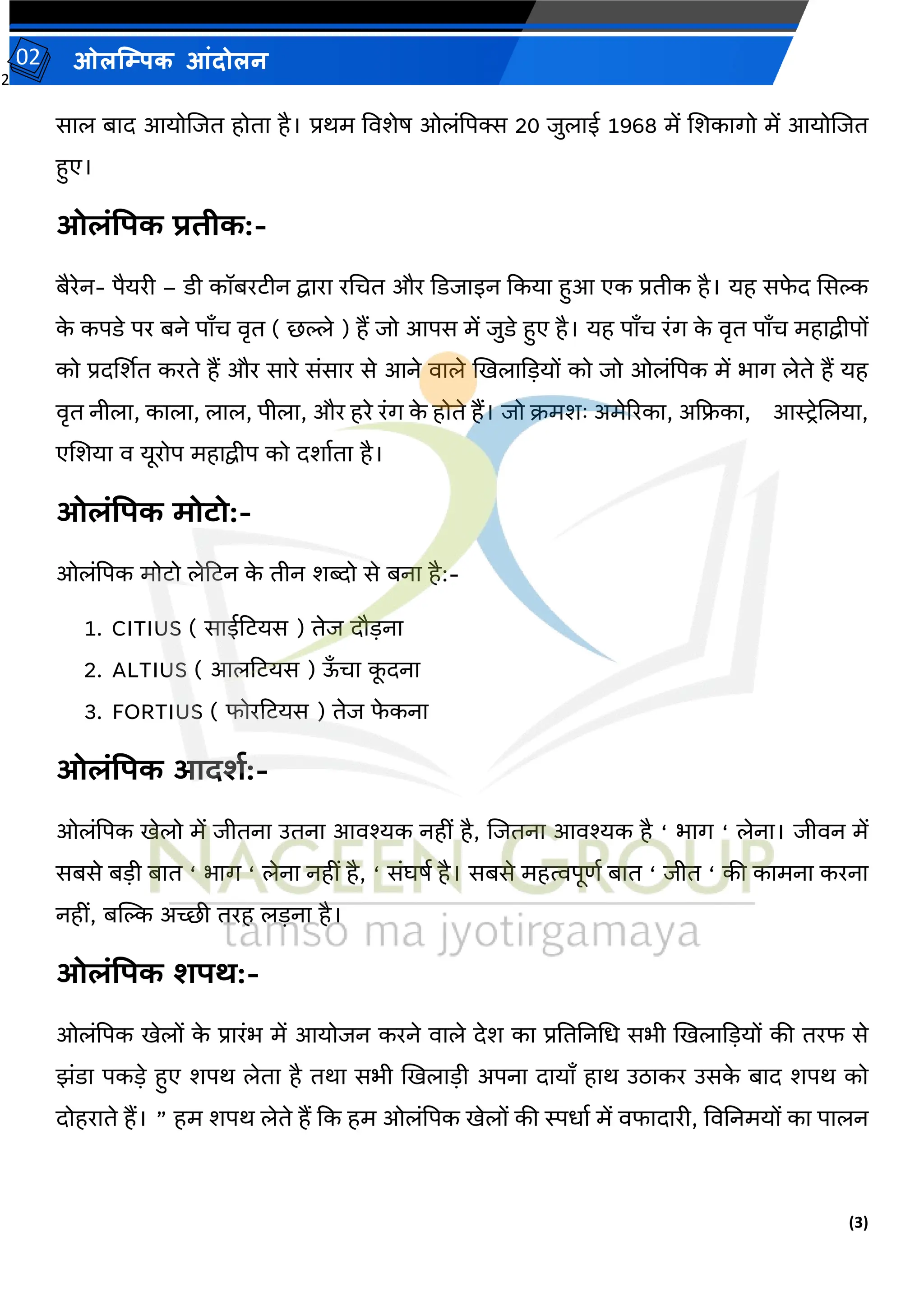 2
(3)
ओलम्पिक आंदोलन
02
साल बाद आयोजजत होता है। प्रथम वर्र्ेर् ओलांपपक्स 20 जुलाई 1968 में जर्कागो में आयोजजत
हुए।
ओलंपिक प्रिीक:-
बैरेन- पैयरी – डी कॉबरटीन द्वारा रमचत और कडजाइन ककया हुआ एक प्रतीक है। यह सफ
े द ससल्क
क
े कपडे पर बने पाँच र्ृत ( छल्ले ) हैं जो आपस में जुडे हुए है। यह पाँच रांग क
े र्ृत पाँच महाद्वीपों
को प्रदर्शर्त करते हैं और सारे सांसार से आने र्ाले खखलाकडयों को जो ओलांपपक में भाग लेते हैं यह
र्ृत नीला, काला, लाल, पीला, और हरे रांग क
े होते हैं। जो क्रमर्ः अमेररका, अकिका, आस्टरेजलया,
एजर्या र् यूरोप महाद्वीप को दर्ावता है।
ओलंपिक मोटो:-
ओलांपपक मोटो लेटटन क
े तीन र्ब्दो से बना है:-
1. CITIUS ( साईटटयस ) तेज दौडना
2. ALTIUS ( आलटटयस ) ऊँ चा क
ू दना
3. FORTIUS ( फोरटटयस ) तेज फ
े कना
ओलंपिक आदशय:-
ओलांपपक खेलो में जीतना उतना आर्श्यक नहीां है, जजतना आर्श्यक है ‘ भाग ‘ लेना। जीर्न में
सबसे बडी बात ‘ भाग ‘ लेना नहीां है, ‘ सांघर्व है। सबसे महत्वपूिव बात ‘ जीत ‘ की कामना करना
नहीां, बम्पल्क अच्छी तरह लडना है।
ओलंपिक शिथ:-
ओलांपपक खेलों क
े प्रारांभ में आयोजन करने र्ाले देर् का प्रतततनमध सभी खखलाकडयों की तरफ से
झांडा पकडे हुए र्पथ लेता है तथा सभी खखलाडी अपना दायाँ हाथ उठाकर उसक
े बाद र्पथ को
दोहराते हैं। ” हम र्पथ लेते हैं कक हम ओलांपपक खेलों की स्पधाव में र्फादारी, वर्तनमयों का पालन
 