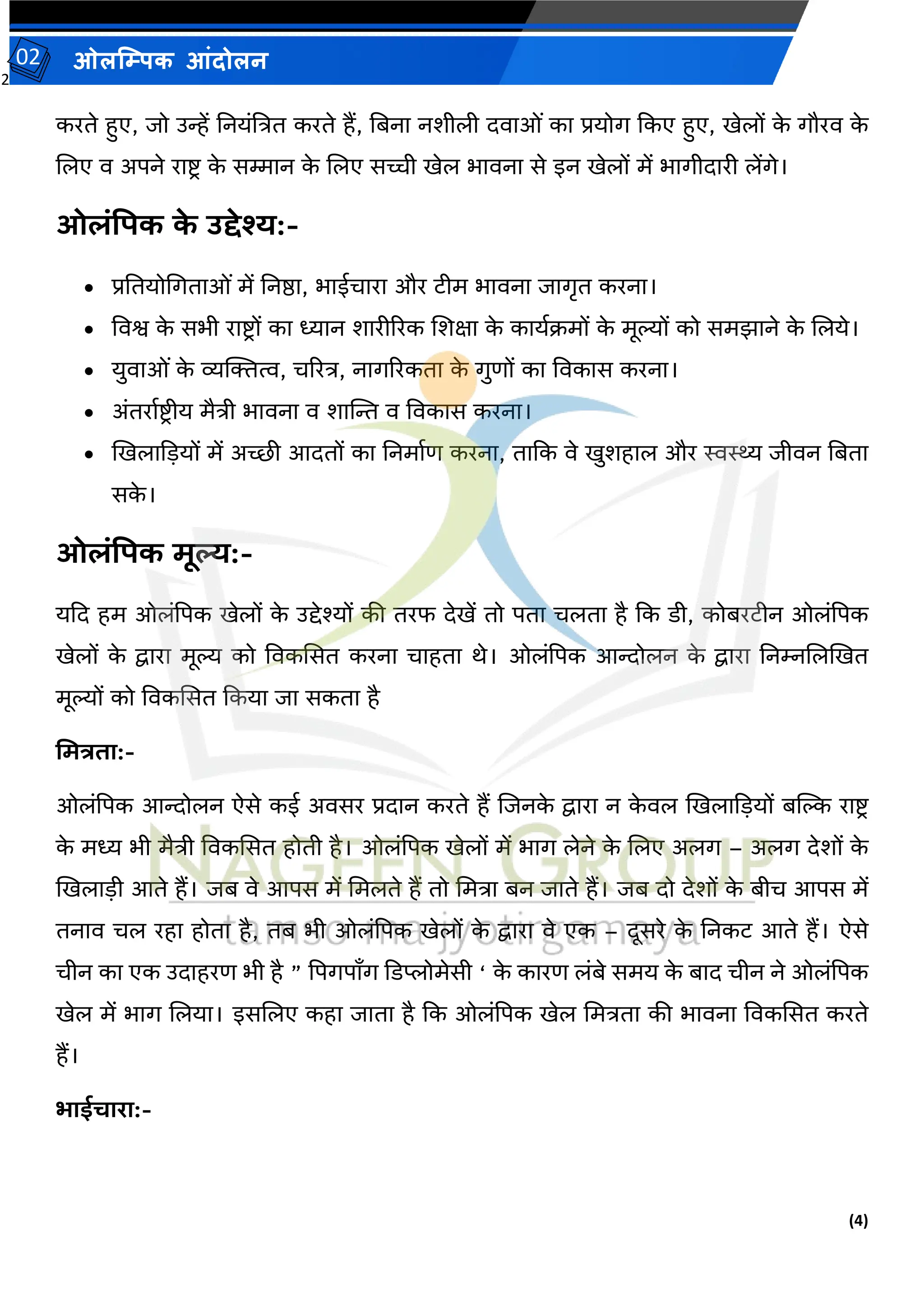 2
(4)
ओलम्पिक आंदोलन
02
करते हुए, जो उन्हें तनयांत्रित करते हैं, तबना नर्ीली दर्ाओां का प्रयोग ककए हुए, खेलों क
े गौरर् क
े
जलए र् अपने राष्ट्र क
े सम्मान क
े जलए सच्ची खेल भार्ना से इन खेलों में भागीदारी लेंगे।
ओलंपिक क
े उद्देश्य:-
• प्रततयोमगताओां में तनष्ठा, भाईचारा और टीम भार्ना जागृत करना।
• वर्श्व क
े सभी राष्ट्रों का ध्यान र्ारीररक जर्क्षा क
े कायवक्रमों क
े मूल्यों को समझाने क
े जलये।
• युर्ाओां क
े व्यक्तक्तत्व, चररि, नागररकता क
े गुिों का वर्कास करना।
• अांतरावष्ट्रीय मैिी भार्ना र् र्ाम्पन्त र् वर्कास करना।
• खखलाकडयों में अच्छी आदतों का तनमावि करना, ताकक र्े खुर्हाल और स्वस्थ्य जीर्न तबता
सक
े ।
ओलंपिक मूल्य:-
यकद हम ओलांपपक खेलों क
े उद्देश्यों की तरफ देखें तो पता चलता है कक डी, कोबरटीन ओलांपपक
खेलों क
े द्वारा मूल्य को वर्कससत करना चाहता थे। ओलांपपक आन्दोलन क
े द्वारा तनम्नजलखखत
मूल्यों को वर्कससत ककया जा सकता है
ममत्रिा:-
ओलांपपक आन्दोलन ऐसे कई अर्सर प्रदान करते हैं जजनक
े द्वारा न क
े र्ल खखलाकडयों बम्पल्क राष्ट्र
क
े मध्य भी मैिी वर्कससत होती है। ओलांपपक खेलों में भाग लेने क
े जलए अलग – अलग देर्ों क
े
खखलाडी आते हैं। जब र्े आपस में ममलते हैं तो ममिा बन जाते हैं। जब दो देर्ों क
े बीच आपस में
तनार् चल रहा होता है, तब भी ओलांपपक खेलों क
े द्वारा र्े एक – दूसरे क
े तनकट आते हैं। ऐसे
चीन का एक उदाहरि भी है ” पपगपाँग कडप्लोमेसी ‘ क
े कारि लांबे समय क
े बाद चीन ने ओलांपपक
खेल में भाग जलया। इसजलए कहा जाता है कक ओलांपपक खेल ममिता की भार्ना वर्कससत करते
हैं।
भाईचारा:-
 