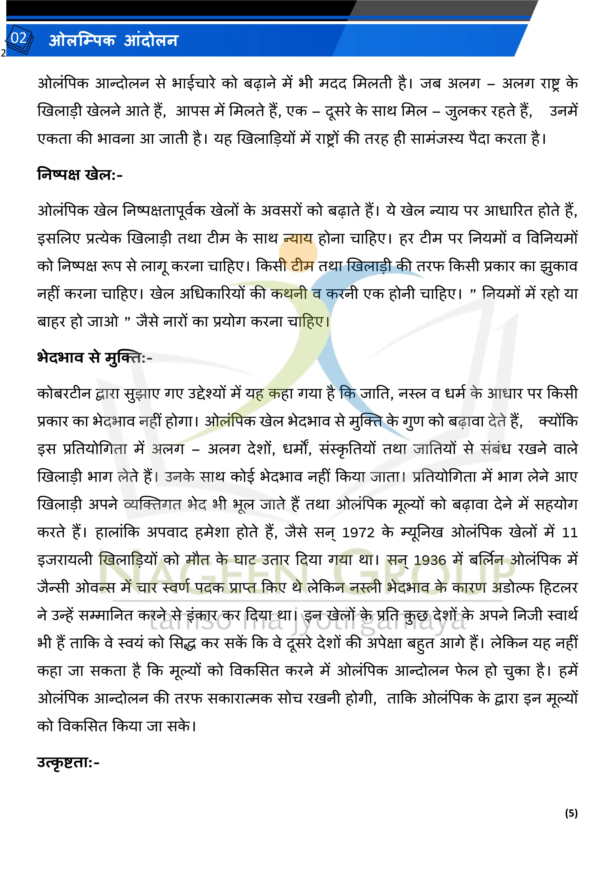 2
(5)
ओलम्पिक आंदोलन
02
ओलांपपक आन्दोलन से भाईचारे को बढ़ाने में भी मदद ममलती है। जब अलग – अलग राष्ट्र क
े
खखलाडी खेलने आते हैं, आपस में ममलते हैं, एक – दूसरे क
े साथ ममल – जुलकर रहते हैं, उनमें
एकता की भार्ना आ जाती है। यह खखलाकडयों में राष्ट्र ों की तरह ही सामांजस्य पैदा करता है।
ननष्पक्ष खेल:-
ओलांपपक खेल तनष्पक्षतापूर्वक खेलों क
े अर्सरों को बढ़ाते हैं। ये खेल न्याय पर आधाररत होते हैं,
इसजलए प्रत्येक खखलाडी तथा टीम क
े साथ न्याय होना चाटहए। हर टीम पर तनयमों र् वर्तनयमों
को तनष्पक्ष रूप से लागू करना चाटहए। ककसी टीम तथा खखलाडी की तरफ ककसी प्रकार का झुकार्
नहीां करना चाटहए। खेल अमधकाररयों की कथनी र् करनी एक होनी चाटहए। ” तनयमों में रहो या
बाहर हो जाओ ” जैसे नारों का प्रयोग करना चाटहए।
भेदभाि से मुक्ति:-
कोबरटीन द्वारा सुझाए गए उद्देश्यों में यह कहा गया है कक जातत, नस्ल र् धमव क
े आधार पर ककसी
प्रकार का भेदभार् नहीां होगा। ओलांपपक खेल भेदभार् से मुक्तक्त क
े गुि को बढ़ार्ा देते हैं, क्योंकक
इस प्रततयोमगता में अलग – अलग देर्ों, धमों, सांस्क
ृ ततयों तथा जाततयों से सांबांध रखने र्ाले
खखलाडी भाग लेते हैं। उनक
े साथ कोई भेदभार् नहीां ककया जाता। प्रततयोमगता में भाग लेने आए
खखलाडी अपने व्यक्तक्तगत भेद भी भूल जाते हैं तथा ओलांपपक मूल्यों को बढ़ार्ा देने में सहयोग
करते हैं। हालाांकक अपर्ाद हमेर्ा होते हैं, जैसे सन् 1972 क
े म्यूतनख ओलांपपक खेलों में 11
इजरायली खखलाकडयों को मौत क
े घाट उतार कदया गया था। सन् 1936 में बर्शलन ओलांपपक में
जैन्सी ओर्न्स में चार स्विव पदक प्राप्त ककए थे लेककन नस्ली भेदभार् क
े कारि अडोल्फ टहटलर
ने उन्हें सम्मातनत करने से इांकार कर कदया था। इन खेलों क
े प्रतत क
ु छ देर्ों क
े अपने तनजी स्वाथव
भी हैं ताकक र्े स्वयां को ससि कर सक
ें कक र्े दूसरे देर्ों की अपेक्षा बहुत आगे हैं। लेककन यह नहीां
कहा जा सकता है कक मूल्यों को वर्कससत करने में ओलांपपक आन्दोलन फ
े ल हो चुका है। हमें
ओलांपपक आन्दोलन की तरफ सकारात्मक सोच रखनी होगी, ताकक ओलांपपक क
े द्वारा इन मूल्यों
को वर्कससत ककया जा सक
े ।
उत्क
ृ ष्टिा:-
 