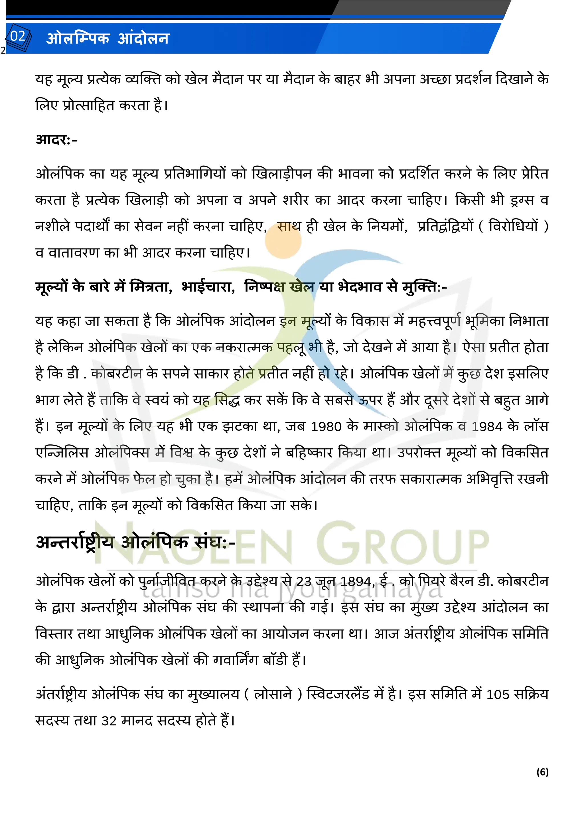 2
(6)
ओलम्पिक आंदोलन
02
यह मूल्य प्रत्येक व्यक्तक्त को खेल मैदान पर या मैदान क
े बाहर भी अपना अच्छा प्रदर्वन कदखाने क
े
जलए प्रोत्साटहत करता है।
आदर:-
ओलांपपक का यह मूल्य प्रततभामगयों को खखलाडीपन की भार्ना को प्रदर्शर्त करने क
े जलए प्रेररत
करता है प्रत्येक खखलाडी को अपना र् अपने र्रीर का आदर करना चाटहए। ककसी भी डरग्स र्
नर्ीले पदाथों का सेर्न नहीां करना चाटहए, साथ ही खेल क
े तनयमों, प्रततद्वांपद्वयों ( वर्रोमधयों )
र् र्ातार्रि का भी आदर करना चाटहए।
मूल्यों क
े बारे में ममत्रिा, भाईचारा, ननष्पक्ष खेल या भेदभाि से मुक्ति:-
यह कहा जा सकता है कक ओलांपपक आांदोलन इन मूल्यों क
े वर्कास में महत्त्वपूिव भूममका तनभाता
है लेककन ओलांपपक खेलों का एक नकरात्मक पहलू भी है, जो देखने में आया है। ऐसा प्रतीत होता
है कक डी . कोबरटीन क
े सपने साकार होते प्रतीत नहीां हो रहे। ओलांपपक खेलों में क
ु छ देर् इसजलए
भाग लेते हैं ताकक र्े स्वयां को यह ससि कर सक
ें कक र्े सबसे ऊपर हैं और दूसरे देर्ों से बहुत आगे
हैं। इन मूल्यों क
े जलए यह भी एक झटका था, जब 1980 क
े मास्को ओलांपपक र् 1984 क
े लॉस
एन्जिजलस ओलांपपक्स में वर्श्व क
े क
ु छ देर्ों ने बटहष्कार ककया था। उपरोक्त मूल्यों को वर्कससत
करने में ओलांपपक फ
े ल हो चुका है। हमें ओलांपपक आांदोलन की तरफ सकारात्मक अमभर्ृजि रखनी
चाटहए, ताकक इन मूल्यों को वर्कससत ककया जा सक
े ।
अन्तरायष्टर ीय ओलंपिक संघ:-
ओलांपपक खेलों को पुनावजीवर्त करने क
े उद्देश्य से 23 जून 1894, ई . को पपयरे बैरन डी. कोबरटीन
क
े द्वारा अन्तरावष्ट्रीय ओलांपपक सांघ की स्थापना की गई। इस सांघ का मुख्य उद्देश्य आांदोलन का
वर्स्तार तथा आधुतनक ओलांपपक खेलों का आयोजन करना था। आज अांतरावष्ट्रीय ओलांपपक सममतत
की आधुतनक ओलांपपक खेलों की गर्ार्ननग बॉडी हैं।
अांतरावष्ट्रीय ओलांपपक सांघ का मुख्यालय ( लोसाने ) स्वस्वटजरलैंड में है। इस सममतत में 105 सकक्रय
सदस्य तथा 32 मानद सदस्य होते हैं।
 