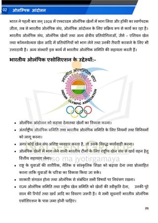 2
(9)
ओलम्पिक आंदोलन
02
भारत ने पहली बार सन् 1928 में एम्स्स्टरडम ओलांपपक खेलों में भाग जलया और हॉकी का स्विवपदक
जीता, तब से भारतीय ओलांपपक सांघ, ओलांपपक आांदोलन क
े जलए सकक्रय रूप से कायव कर रहा है।
भारतीय ओलांपपक सांघ, ओलांपपक खेलों तथा अन्य क्षेिीय प्रततयोमगताओां, जैसे - एजर्यन खेल
तथा कॉमनर्ेल्थस खेल आकद में प्रततयोमगयों को भाग लेने तथा उनकी तैयारी करर्ाने क
े जलए भी
उिरदायी है। अन्य सांस्थाएँ इस कायव में भारतीय ओलांपपक सममतत की सहायता करती हैं।
भारिीय ओलंपिक एसोमसएशन क
े उद्देश्यों:-
• ओलांपपक आांदोलन को बढ़ार्ा देनातथा खेलों का वर्कास करना।
• अांतरावष्ट्रीय ओलांपपक सममतत तथा भारतीय ओलांपपक सममतत क
े जलए तनयमों तथा वर्तनयमों
को लागू करना।
• अगर कोई खेल सांघ अजर्ष्ट् व्यर्हार करता है, तो उसक
े वर्रुि कायवर्ाही करना।
• ओलांपपक खेलों में भाग लेने र्ाली भारतीय टीमों क
े जलए राष्ट्र ीय खेल सांघ से खचव र्हन हेतु
वर्िीय सहायता लेना।
• राष्ट्र क
े युर्ाओां की र्ारीररक, नैततक र् साांस्क
ृ ततक जर्क्षा को बढ़ार्ा देना तथा प्रोत्साटहत
करना ताकक युर्ाओां क
े चररिा का वर्कास ककया जा सक
े ।
• सरकारी सांगठन होना तथा ओलांपपक से सांबांमधत सभी वर्र्यों पर तनयांिि रखना।
• राज्य ओलांपपक सममतत तथा राष्ट्र ीय खेल सममतत को खेलों की स्वीक
ृ तत देना, उनकी पूरे
साल की ररपोटव तथा खचव आकद का वर्र्रि जरूरी है। ये सभी सूचनाएँ भारतीय ओलांपपक
एसोजर्एर्न क
े पास जमा होनी चाटहए।
 