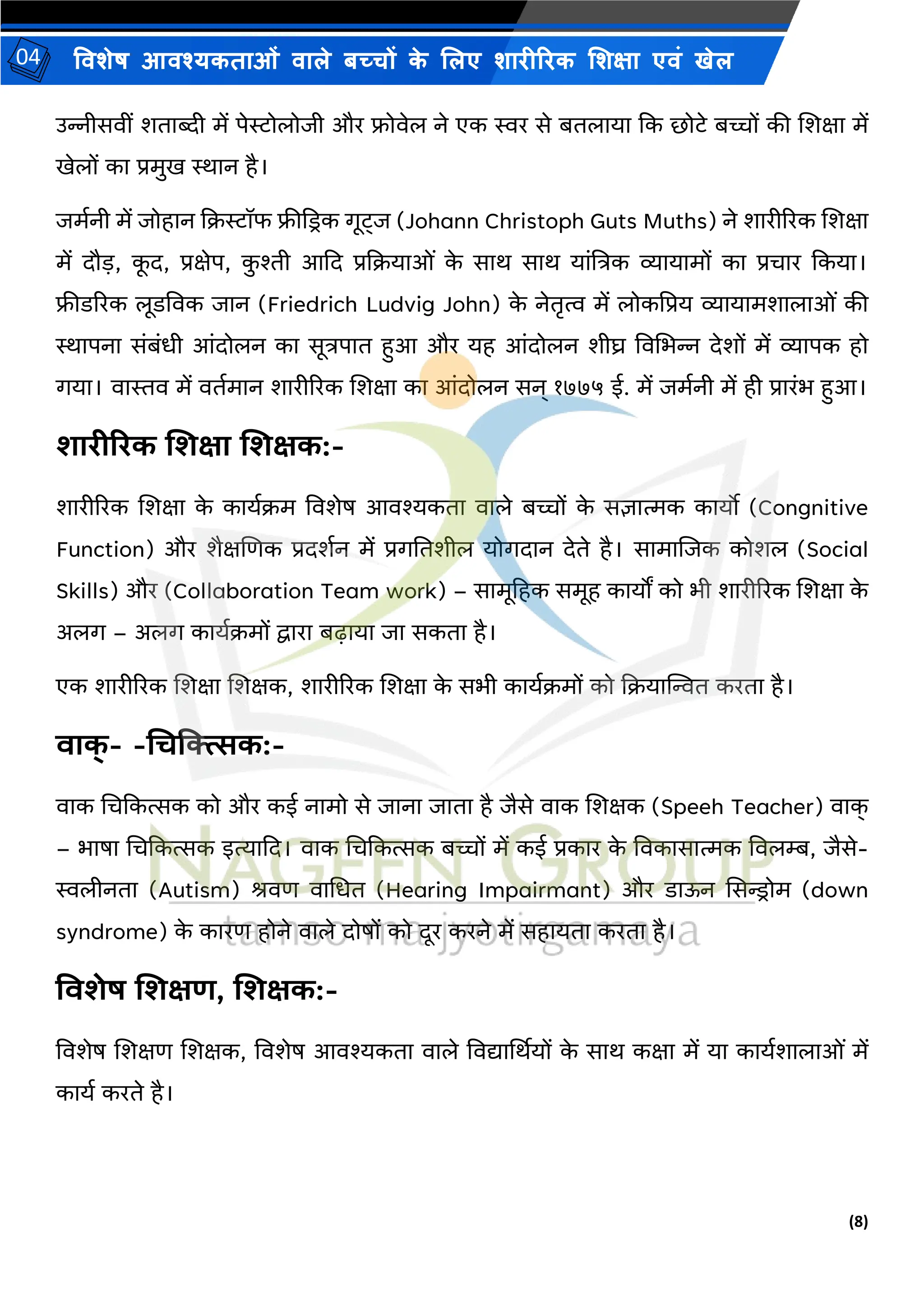(8)
विशेष आिश्यकताओं िाले बच्चों क
े ललए शारीररक लशक्षा एिं खेल
04
उन्नीसिीं शताब्दी में पेस्टोलोिी और फ्रोिेल ने एक स्वर से बतलाया कक छोटे बच्चों की शशक्षा में
खेलों का प्रमुख स्थान है।
िमयनी में िोहान कक्रस्टॉफ फ्रीकडरक गूट्ि (Johann Christoph Guts Muths) ने शारीररक शशक्षा
में दौ़ि, क
ू द, प्रक्षेप, क
ु श्ती आकद प्रकक्रयाओं क
े साि साि यांष्टत्रक व्यायामों का प्रचार ककया।
फ्रीडररक लूडविक िान (Friedrich Ludvig John) क
े नेतृत्व में लोकपप्रय व्यायामशालाओं की
स्थापना संबंधी आंदोलन का सूत्रपात हुआ और यह आंदोलन शीघ्र विभभन्न देशों में व्यापक हो
गया। िास्ति में ितयमान शारीररक शशक्षा का आंदोलन सन् १७७५ ई. में िमयनी में ही प्रारंभ हुआ।
शारीररक शशक्षा शशक्षक:-
शारीररक शशक्षा क
े काययक्रम विशेष आिश्यकता िाले बच्चों क
े सज्ञात्मक कायो (Congnitive
Function) और शैक्षशणक प्रदशयन में प्रगनतशील योगदान देते है। सामाशिक कोशल (Social
Skills) और (Collaboration Team work) – सामूहहक समूह कायों को भी शारीररक शशक्षा क
े
अलग – अलग काययक्रमों द्वारा बढाया िा सकता है।
एक शारीररक शशक्षा शशक्षक, शारीररक शशक्षा क
े सभी काययक्रमों को कक्रयाम्पित करता है।
िाक
् - -चिक्त्सत्सक:-
िाक भचककत्सक को और कई नामो से िाना िाता है िैसे िाक शशक्षक (Speeh Teacher) िाक
्
– भाषा भचककत्सक इत्याकद। िाक भचककत्सक बच्चों में कई प्रकार क
े विकासात्मक विलम्ब, िैसे-
स्वलीनता (Autism) श्रिण िाभधत (Hearing Impairmant) और डाऊन ससन्ड्रोम (down
syndrome) क
े कारण होने िाले दोषों को दूर करने में सहायता करता है।
विशेष शशक्षण, शशक्षक:-
विशेष शशक्षण शशक्षक, विशेष आिश्यकता िाले विद्यार्थियों क
े साि कक्षा में या काययशालाओं में
कायय करते है।
 