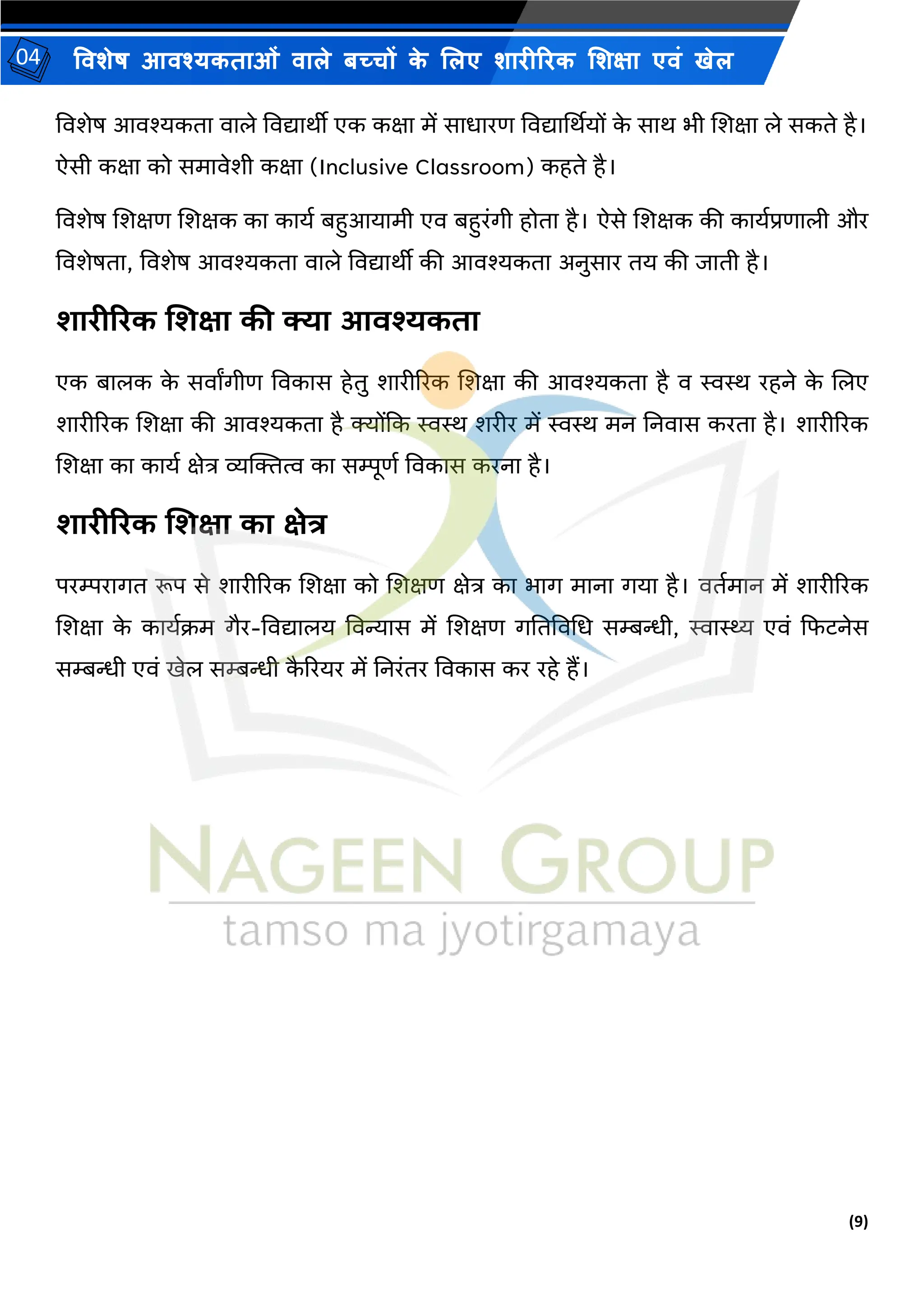 (9)
विशेष आिश्यकताओं िाले बच्चों क
े ललए शारीररक लशक्षा एिं खेल
04
विशेष आिश्यकता िाले विद्यािीी एक कक्षा में साधारण विद्यार्थियों क
े साि भी शशक्षा ले सकते है।
ऐसी कक्षा को समािेशी कक्षा (Inclusive Classroom) कहते है।
विशेष शशक्षण शशक्षक का कायय बहुआयामी एि बहुरंगी होता है। ऐसे शशक्षक की काययप्रणाली और
विशेषता, विशेष आिश्यकता िाले विद्यािीी की आिश्यकता अनुसार तय की िाती है।
शारीररक शशक्षा की क्या आिश्यकता
एक बालक क
े सिाांगीण विकास हेतु शारीररक शशक्षा की आिश्यकता है ि स्वस्थ रहने क
े शलए
शारीररक शशक्षा की आिश्यकता है क्योंकक स्वस्थ शरीर में स्वस्थ मन ननिास करता है। शारीररक
शशक्षा का कायय क्षेत्र व्यक्तित्व का सिूणय विकास करना है।
शारीररक शशक्षा का क्षेत्र
परिरागत रूप से शारीररक शशक्षा को शशक्षण क्षेत्र का भाग माना गया है। ितयमान में शारीररक
शशक्षा क
े काययक्रम गैर-विद्यालय विन्यास में शशक्षण गनतविभध सम्बन्धी, स्वास्थ्य एिं कफटनेस
सम्बन्धी एिं खेल सम्बन्धी क
ै ररयर में ननरंतर विकास कर रहे हैं।
 
