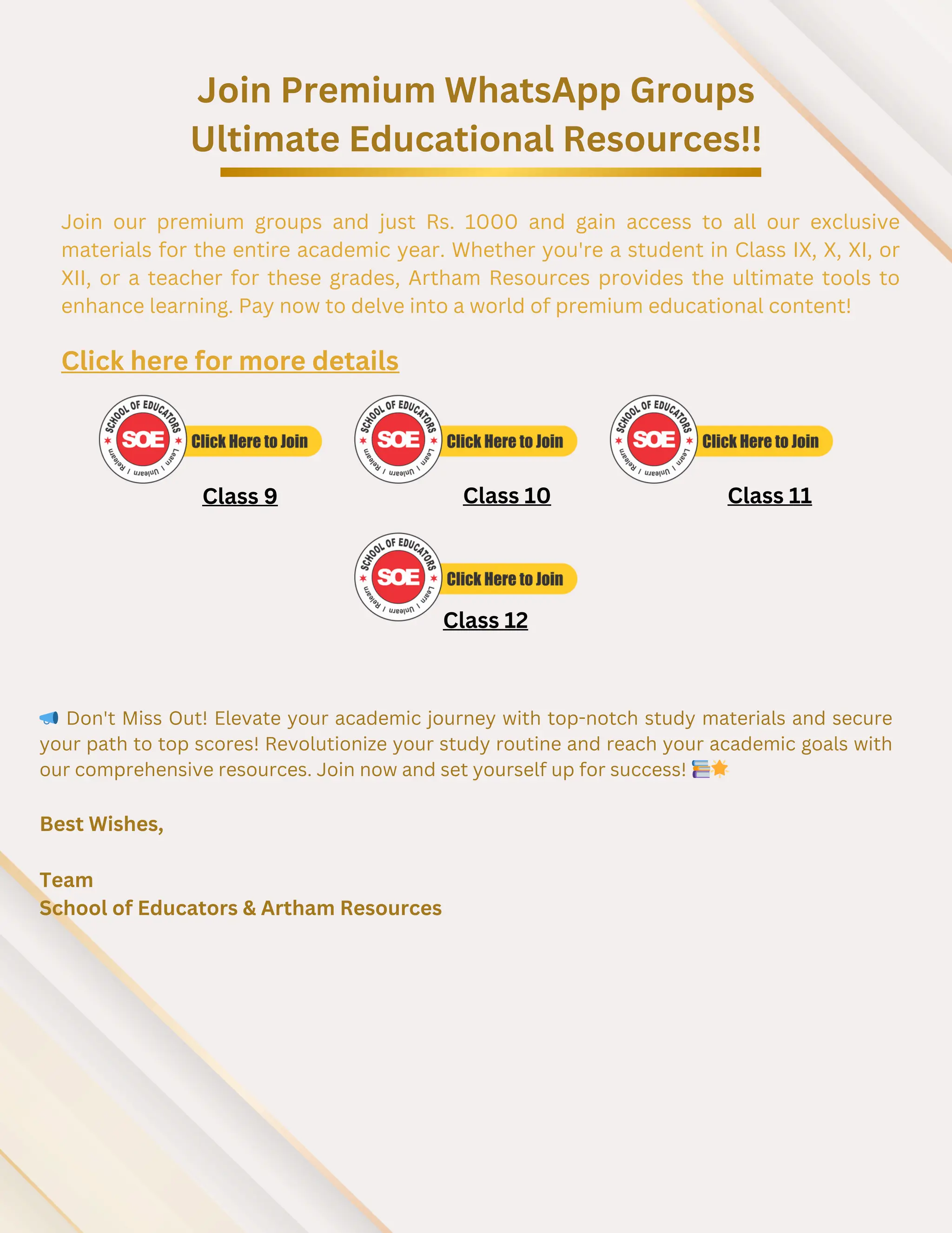 Join Premium WhatsApp Groups
Ultimate Educational Resources!!
Join our premium groups and just Rs. 1000 and gain access to all our exclusive
materials for the entire academic year. Whether you're a student in Class IX, X, XI, or
XII, or a teacher for these grades, Artham Resources provides the ultimate tools to
enhance learning. Pay now to delve into a world of premium educational content!
Class 9 Class 10 Class 11
Click here for more details
📣 Don't Miss Out! Elevate your academic journey with top-notch study materials and secure
your path to top scores! Revolutionize your study routine and reach your academic goals with
our comprehensive resources. Join now and set yourself up for success! 📚🌟
Best Wishes,
Team
School of Educators & Artham Resources
Class 12
 
