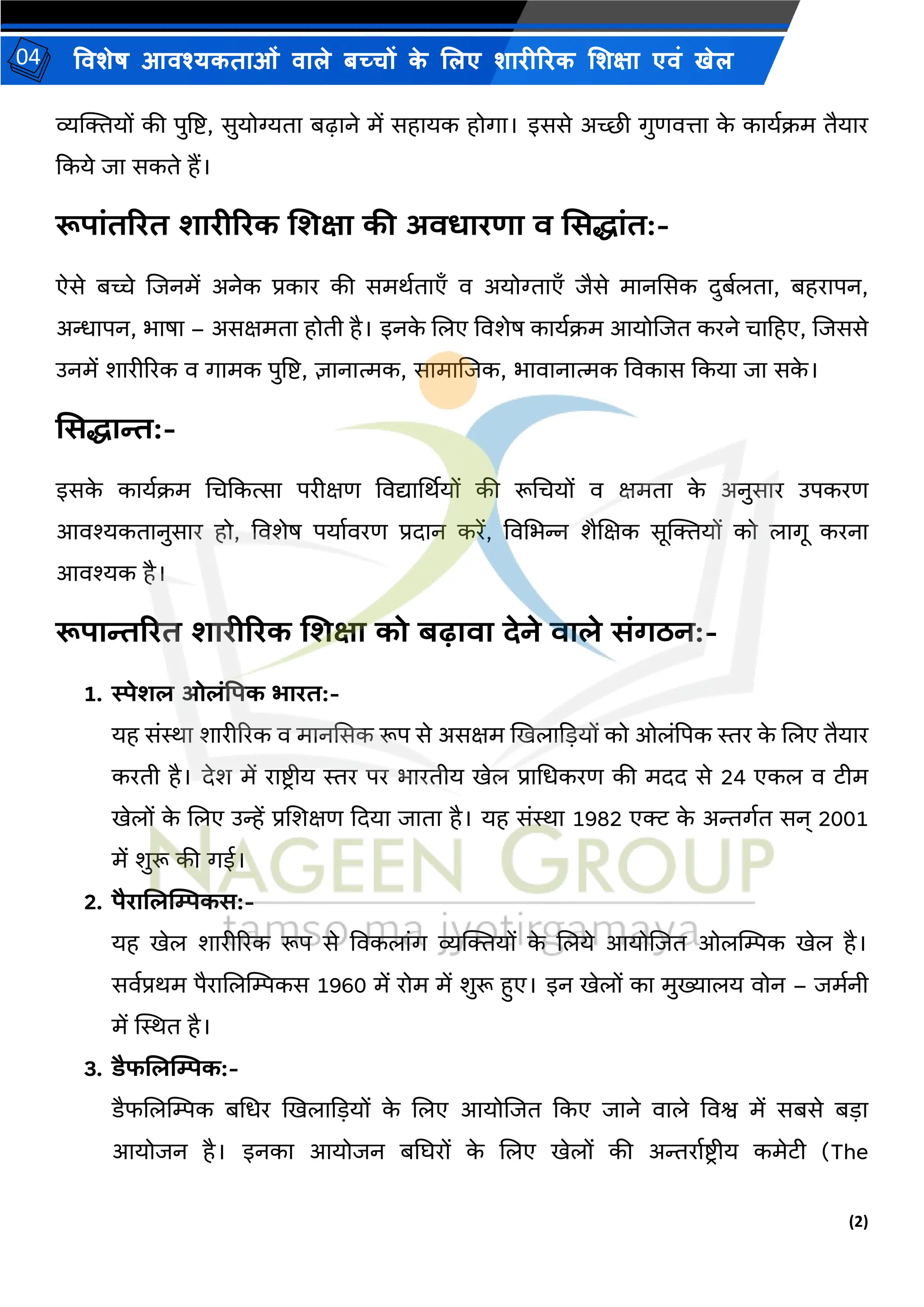 (2)
विशेष आिश्यकताओं िाले बच्चों क
े ललए शारीररक लशक्षा एिं खेल
04
व्यक्तियों की पुष्टि, सुयोग्यता बढाने में सहायक होगा। इससे अच्छी गुणित्ता क
े काययक्रम तैयार
ककये िा सकते हैं।
रूपांतररत शारीररक शशक्षा की अिधारणा ि सिद्धांत:-
ऐसे बच्चे शिनमें अनेक प्रकार की समियताएँ ि अयोग्ताएँ िैसे मानससक दुबयलता, बहरापन,
अन्धापन, भाषा – असक्षमता होती है। इनक
े शलए विशेष काययक्रम आयोशित करने चाहहए, शिससे
उनमें शारीररक ि गामक पुष्टि, ज्ञानात्मक, सामाशिक, भािानात्मक विकास ककया िा सक
े ।
सिद्धान्त:-
इसक
े काययक्रम भचककत्सा परीक्षण विद्यार्थियों की रूभचयों ि क्षमता क
े अनुसार उपकरण
आिश्यकतानुसार हो, विशेष पयायिरण प्रदान करें, विभभन्न शैशक्षक सूक्तियों को लागू करना
आिश्यक है।
रूपान्तररत शारीररक शशक्षा को बढािा देने िाले िंगठन:-
1. स्पेशल ओलंपपक भारत:-
यह संस्था शारीररक ि मानससक रूप से असक्षम खखलाक़ियों को ओलंपपक स्तर क
े शलए तैयार
करती है। देश में रािरीय स्तर पर भारतीय खेल प्राभधकरण की मदद से 24 एकल ि टीम
खेलों क
े शलए उन्हें प्रशशक्षण कदया िाता है। यह संस्था 1982 एक्ट क
े अन्तगयत सन् 2001
में शुरू की गई।
2. पैराशलम्पिकि:-
यह खेल शारीररक रूप से विकलांग व्यक्तियों क
े शलये आयोशित ओलम्पिक खेल है।
सियप्रिम पैराशलम्पिकस 1960 में रोम में शुरू हुए। इन खेलों का मुख्यालय िोन – िमयनी
में स्थस्थत है।
3. डैफशलम्पिक:-
डैफशलम्पिक बभधर खखलाक़ियों क
े शलए आयोशित ककए िाने िाले विश्व में सबसे ब़िा
आयोिन है। इनका आयोिन बघिरों क
े शलए खेलों की अन्तरायिर ीय कमेटी (The
 