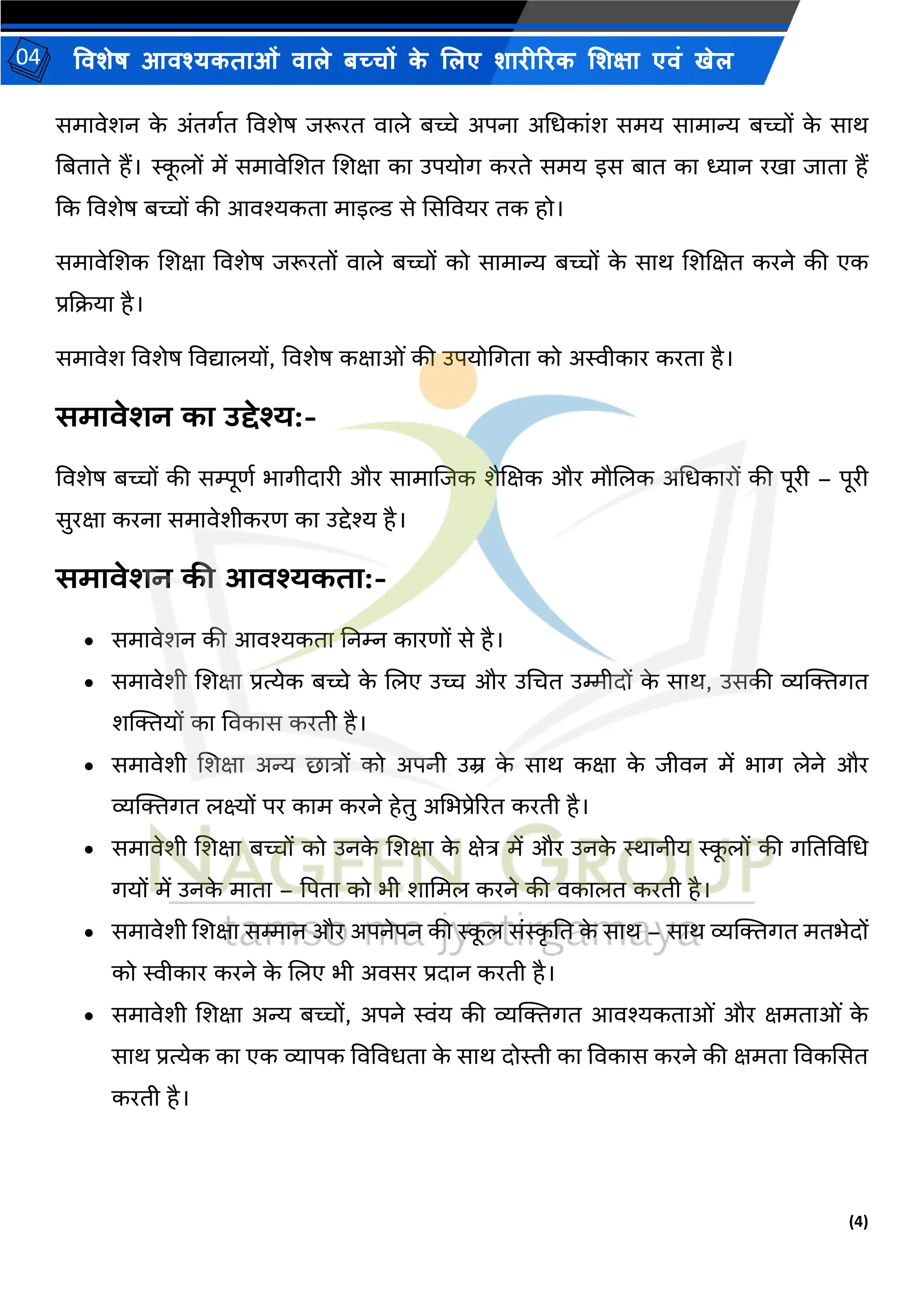 (4)
विशेष आिश्यकताओं िाले बच्चों क
े ललए शारीररक लशक्षा एिं खेल
04
समािेशन क
े अंतगयत विशेष िरूरत िाले बच्चे अपना अभधकांश समय सामान्य बच्चों क
े साि
नबताते हैं। स्क
ू लों में समािेशशत शशक्षा का उपयोग करते समय इस बात का ध्यान रखा िाता हैं
कक विशेष बच्चों की आिश्यकता माइल्ड से ससवियर तक हो।
समािेशशक शशक्षा विशेष िरूरतों िाले बच्चों को सामान्य बच्चों क
े साि शशशक्षत करने की एक
प्रकक्रया है।
समािेश विशेष विद्यालयों, विशेष कक्षाओं की उपयोभगता को अस्वीकार करता है।
िमािेशन का उद्देश्य:-
विशेष बच्चों की सिूणय भागीदारी और सामाशिक शैशक्षक और मौशलक अभधकारों की पूरी – पूरी
सुरक्षा करना समािेशीकरण का उद्देश्य है।
िमािेशन की आिश्यकता:-
• समािेशन की आिश्यकता ननम्न कारणों से है।
• समािेशी शशक्षा प्रत्येक बच्चे क
े शलए उच्च और उभचत उम्मीदों क
े साि, उसकी व्यक्तिगत
शक्तियों का विकास करती है।
• समािेशी शशक्षा अन्य छात्रों को अपनी उम्र क
े साि कक्षा क
े िीिन में भाग लेने और
व्यक्तिगत लक्ष्यों पर काम करने हेतु अभभप्रेररत करती है।
• समािेशी शशक्षा बच्चों को उनक
े शशक्षा क
े क्षेत्र में और उनक
े स्थानीय स्क
ू लों की गनतविभध
गयों में उनक
े माता – पपता को भी शाभमल करने की िकालत करती है।
• समािेशी शशक्षा सम्मान और अपनेपन की स्क
ू ल संस्क
ृ नत क
े साि – साि व्यक्तिगत मतभेदों
को स्वीकार करने क
े शलए भी अिसर प्रदान करती है।
• समािेशी शशक्षा अन्य बच्चों, अपने स्वंय की व्यक्तिगत आिश्यकताओं और क्षमताओं क
े
साि प्रत्येक का एक व्यापक विविधता क
े साि दोस्ती का विकास करने की क्षमता विकससत
करती है।
 