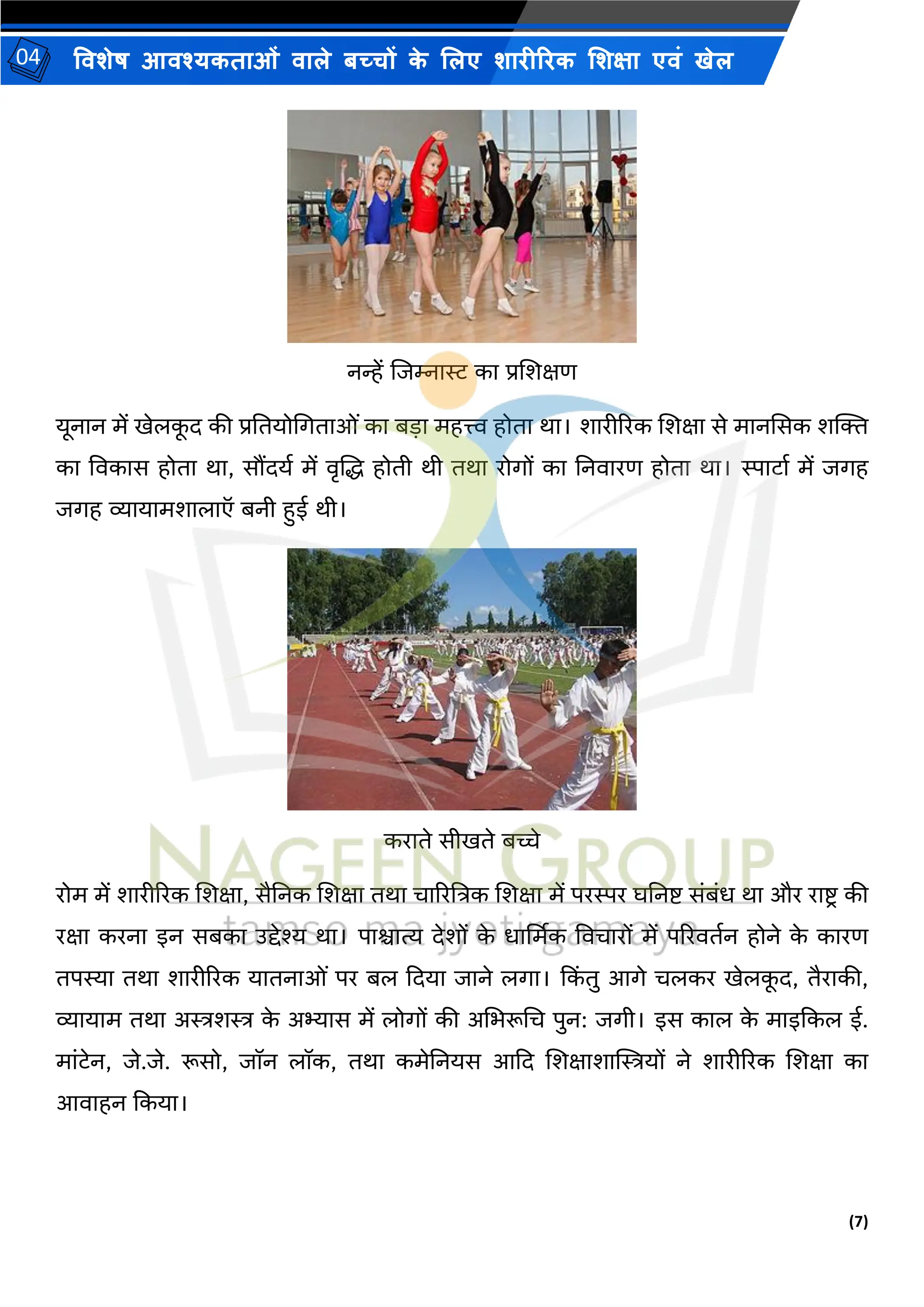 (7)
विशेष आिश्यकताओं िाले बच्चों क
े ललए शारीररक लशक्षा एिं खेल
04
नन्हें शिम्नास्ट का प्रशशक्षण
यूनान में खेलक
ू द की प्रनतयोभगताओं का ब़िा महत्त्व होता िा। शारीररक शशक्षा से मानससक शक्ति
का विकास होता िा, सौंदयय में िृशद्ध होती िी तिा रोगों का ननिारण होता िा। स्पाटाय में िगह
िगह व्यायामशालाऍ बनी हुई िी।
कराते सीखते बच्चे
रोम में शारीररक शशक्षा, सैननक शशक्षा तिा चाररष्टत्रक शशक्षा में परस्पर िननि संबंध िा और रािर की
रक्षा करना इन सबका उद्देश्य िा। पािात्य देशों क
े धार्थमक विचारों में पररितयन होने क
े कारण
तपस्या तिा शारीररक यातनाओं पर बल कदया िाने लगा। कक
िं तु आगे चलकर खेलक
ू द, तैराकी,
व्यायाम तिा अस्त्रशस्त्र क
े अभ्यास में लोगों की अभभरूभच पुन: िगी। इस काल क
े माइककल ई.
मांटेन, िे.िे. रूसो, िॉन लॉक, तिा कमेननयस आकद शशक्षाशाम्पस्त्रयों ने शारीररक शशक्षा का
आिाहन ककया।
 