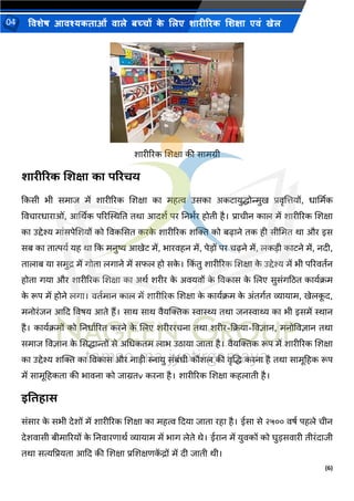 (6)
विशेष आिश्यकताओं िाले बच्चों क
े ललए शारीररक लशक्षा एिं खेल
04
शारीररक शशक्षा की सामग्री
शारीररक शशक्षा का पररिय
ककसी भी समाि में शारीररक शशक्षा का महत्व उसका अकटायुद्धोन्मुख प्रिृशत्तयों, धार्थमक
विचारधाराओं, आर्थिक पररस्थस्थनत तिा आदशय पर ननभयर होती है। प्राचीन काल में शारीररक शशक्षा
का उद्देश्य मांसपेशशयों को विकससत करक
े शारीररक शक्ति को बढाने तक ही सीभमत िा और इस
सब का तात्पयय यह िा कक मनुष्य आखेट में, भारिहन में, पे़िों पर चढने में, लक़िी काटने में, नदी,
तालाब या समुद्र में गोता लगाने में सफल हो सक
े । कक
िं तु शारीररक शशक्षा क
े उद्देश्य में भी पररितयन
होता गया और शारीररक शशक्षा का अिय शरीर क
े अियिों क
े विकास क
े शलए सुसंगठित काययक्रम
क
े रूप में होने लगा। ितयमान काल में शारीररक शशक्षा क
े काययक्रम क
े अंतगयत व्यायाम, खेलक
ू द,
मनोरंिन आकद विषय आते हैं। साि साि िैयक्तिक स्वास्थ्य तिा िनस्वाथ्य का भी इसमें स्थान
है। काययक्रमों को ननधायररत करने क
े शलए शरीररचना तिा शरीर-कक्रया-विज्ञान, मनोविज्ञान तिा
समाि विज्ञान क
े ससद्धान्तों से अभधकतम लाभ उिाया िाता है। िैयक्तिक रूप में शारीररक शशक्षा
का उद्देश्य शक्ति का विकास और ना़िी स्नायु संबंधी कौशल की िृशद्ध करना है तिा सामूहहक रूप
में सामूहहकता की भािना को िाग्रतv करना है। शारीररक शशक्षा कहलाती है।
इवतहाि
संसार क
े सभी देशों में शारीररक शशक्षा का महत्व कदया िाता रहा है। ईसा से २५०० िषय पहले चीन
देशिासी बीमाररयों क
े ननिारणािय व्यायाम में भाग लेते िे। ईरान में युिकों को िु़िसिारी तीरंदािी
तिा सत्यपप्रयता आकद की शशक्षा प्रशशक्षणक
ें द्रों में दी िाती िी।
 