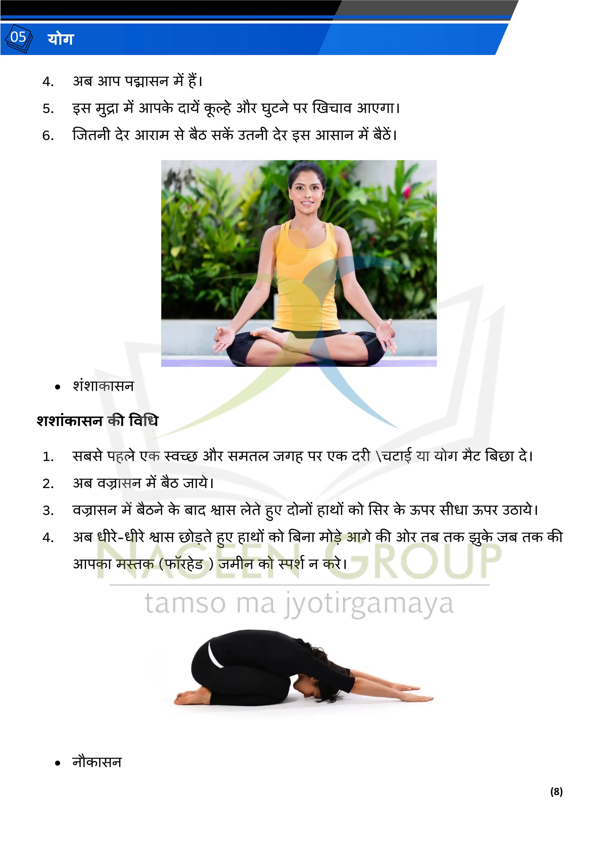 (8)
योग
05
4. अब आप पद्मासन में हैं।
5. इस मुद्रा में आपक
े दायें क
ू ल्हे और घुटने पर खखिाव आएगा।
6. जजिनी देर आराम से बैठ सक
ें उिनी देर इस आसान में बैठें।
• शंशाकासन
शशांकासन की ववगर्
1. सबसे पहले एक स्वच्छ और समिल जगह पर एक दरी िटाई या योग मैट तबर्ा दे।
2. अब वज्रासन में बैठ जाये।
3. वज्रासन में बैठने क
े बाद श्वास लेिे हुए दोनों हार्ों को ससर क
े ऊपर सीधा ऊपर उठाये।
4. अब धीरे-धीरे श्वास र्ोड़िे हुए हार्ों को तबना मोड़े आगे की ओर िब िक झुक
े जब िक की
आपका मिक (फॉरहेड ) जमीन को स्पशथ न करे।
• नौकासन
 