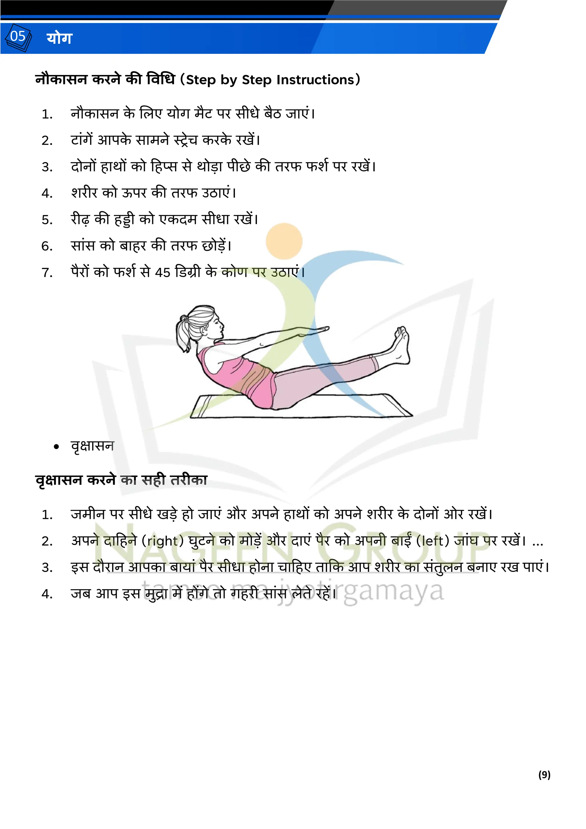 (9)
योग
05
नौकासन करने की ववगर् (Step by Step Instructions)
1. नौकासन क
े जलए योग मैट पर सीधे बैठ जाएं।
2. टांगें आपक
े सामने स्ट्रेि करक
े रखें।
3. दोनों हार्ों को हहप्स से र्ोड़ा पीर्े की िरफ फशथ पर रखें।
4. शरीर को ऊपर की िरफ उठाएं।
5. रीढ की हड्डी को एकदम सीधा रखें।
6. सांस को बाहर की िरफ र्ोड़ें।
7. पैरों को फशथ से 45 दडग्री क
े कोण पर उठाएं।
• वृक्षासन
वृक्षासन करने का सही तरीका
1. जमीन पर सीधे खड़े हो जाएं और अपने हार्ों को अपने शरीर क
े दोनों ओर रखें।
2. अपने दाहहने (right) घुटने को मोड़ें और दाएं पैर को अपनी बाईं (left) जांघ पर रखें। ...
3. इस दौरान आपका बायां पैर सीधा होना िाहहए िादक आप शरीर का संिुलन बनाए रख पाएं।
4. जब आप इस मुद्रा में होंगे िो गहरी सांस लेिे रहें।
 