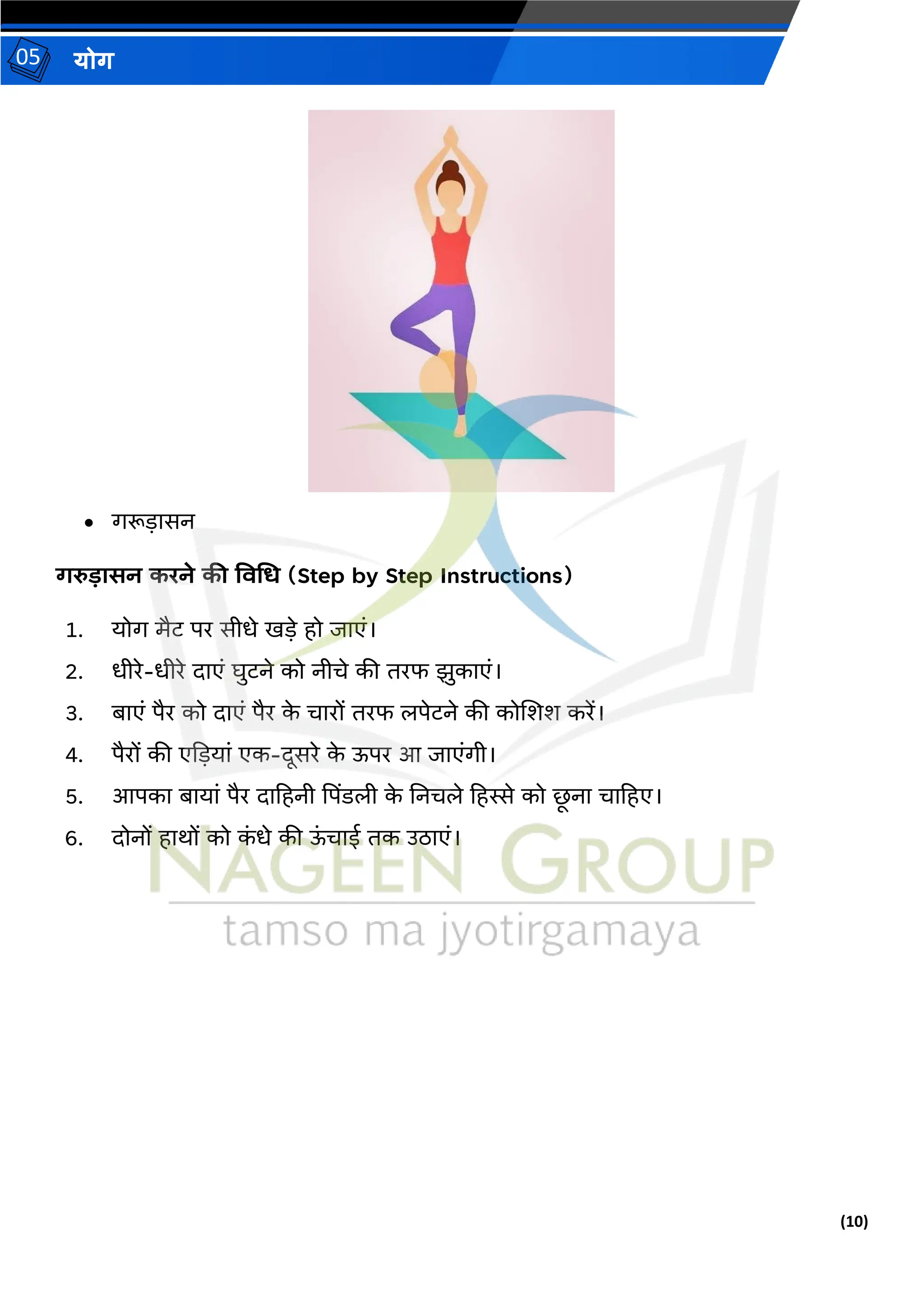 (10)
योग
05
• गरूड़ासन
गरुडासन करने की ववगर् (Step by Step Instructions)
1. योग मैट पर सीधे खड़े हो जाएं।
2. धीरे-धीरे दाएं घुटने को नीिे की िरफ झुकाएं।
3. बाएं पैर को दाएं पैर क
े िारों िरफ लपेटने की कोजशश करें।
4. पैरों की एदड़यां एक-दूसरे क
े ऊपर आ जाएंगी।
5. आपका बायां पैर दाहहनी पपिंडली क
े तनिले हहस्से को र्
ू ना िाहहए।
6. दोनों हार्ों को क
ं धे की ऊ
ं िाई िक उठाएं।
 