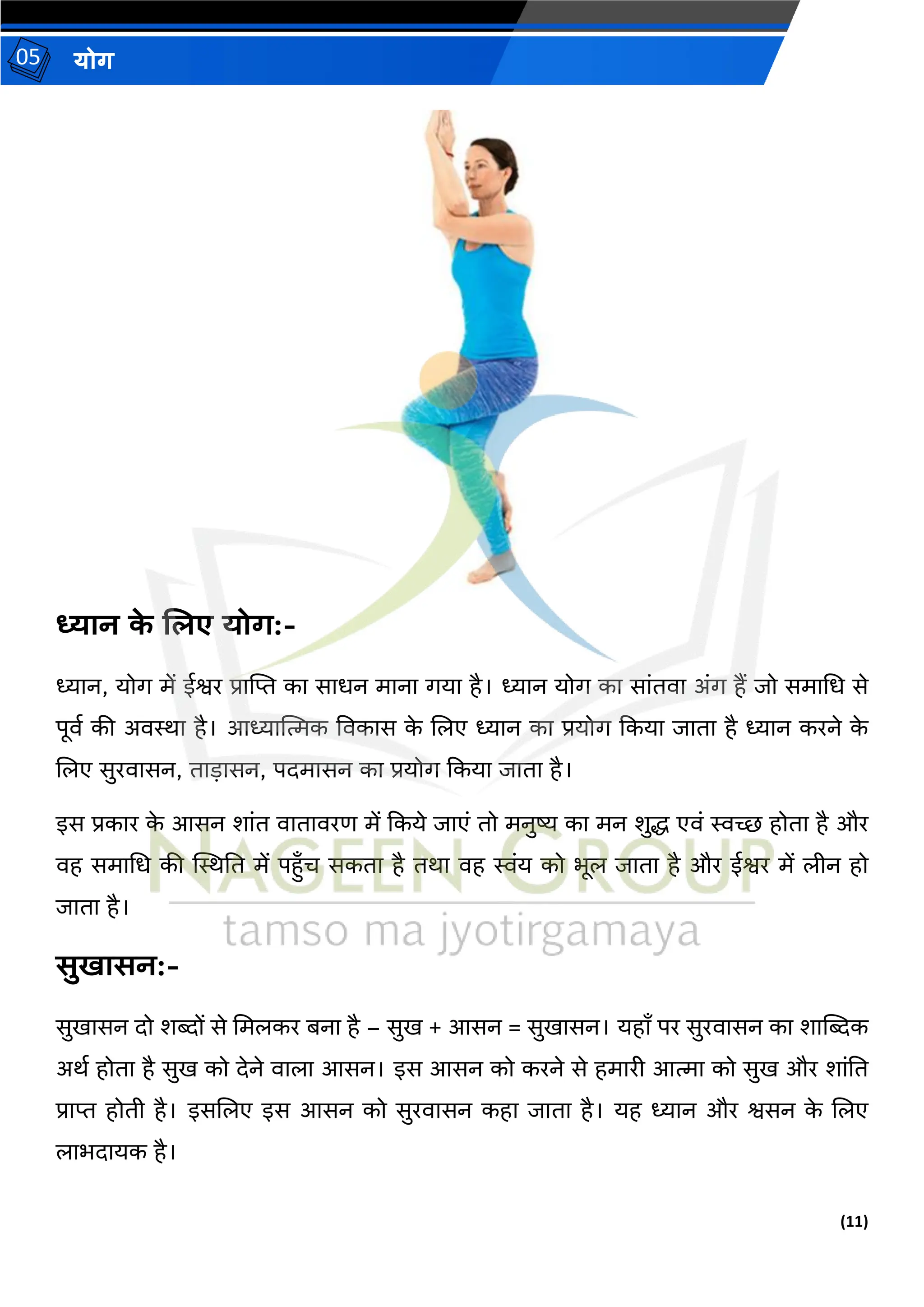(11)
योग
05
ध्यान क
े शिए योग:-
ध्यान, योग में ईश्वर प्रात्मि का साधन माना गया है। ध्यान योग का सांिवा अंग हैं जो समामध से
पूवथ की अविा है। आध्यात्मत्मक ववकास क
े जलए ध्यान का प्रयोग दकया जािा है ध्यान करने क
े
जलए सुरवासन, िाड़ासन, पदमासन का प्रयोग दकया जािा है।
इस प्रकार क
े आसन शांि वािावरण में दकये जाएं िो मनुष्य का मन शुद्ध एवं स्वच्छ होिा है और
वह समामध की स्थिति में पहुाँि सकिा है िर्ा वह स्वंय को भूल जािा है और ईश्वर में लीन हो
जािा है।
सुखासन:-
सुखासन दो शब्दों से ममलकर बना है – सुख + आसन = सुखासन। यहााँ पर सुरवासन का शात्मब्दक
अर्थ होिा है सुख को देने वाला आसन। इस आसन को करने से हमारी आत्मा को सुख और शांति
प्राि होिी है। इसजलए इस आसन को सुरवासन कहा जािा है। यह ध्यान और श्वसन क
े जलए
लाभदायक है।
 