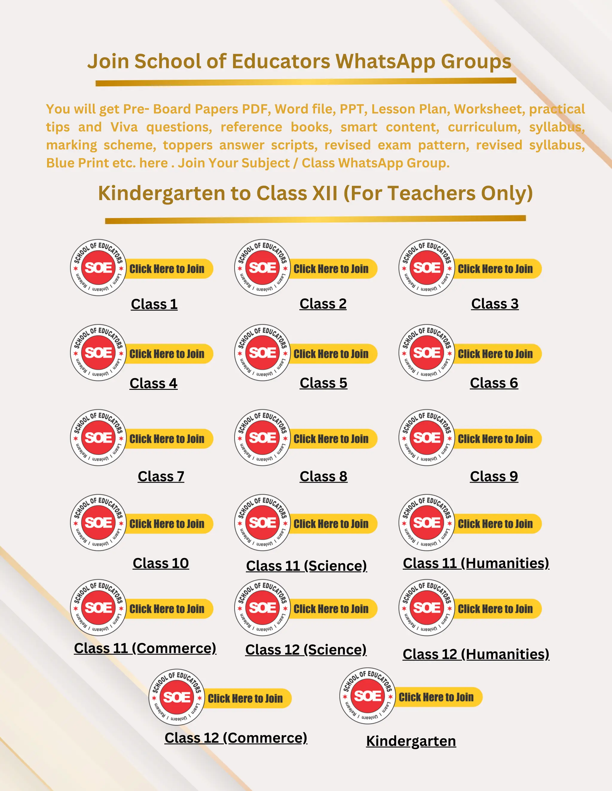 Join School of Educators WhatsApp Groups
You will get Pre- Board Papers PDF, Word file, PPT, Lesson Plan, Worksheet, practical
tips and Viva questions, reference books, smart content, curriculum, syllabus,
marking scheme, toppers answer scripts, revised exam pattern, revised syllabus,
Blue Print etc. here . Join Your Subject / Class WhatsApp Group.
Kindergarten to Class XII (For Teachers Only)
Class 1 Class 2 Class 3
Class 4 Class 5 Class 6
Class 7 Class 8 Class 9
Class 10 Class 11 (Science) Class 11 (Humanities)
Class 11 (Commerce)
Class 12 (Commerce)
Class 12 (Science) Class 12 (Humanities)
Kindergarten
 