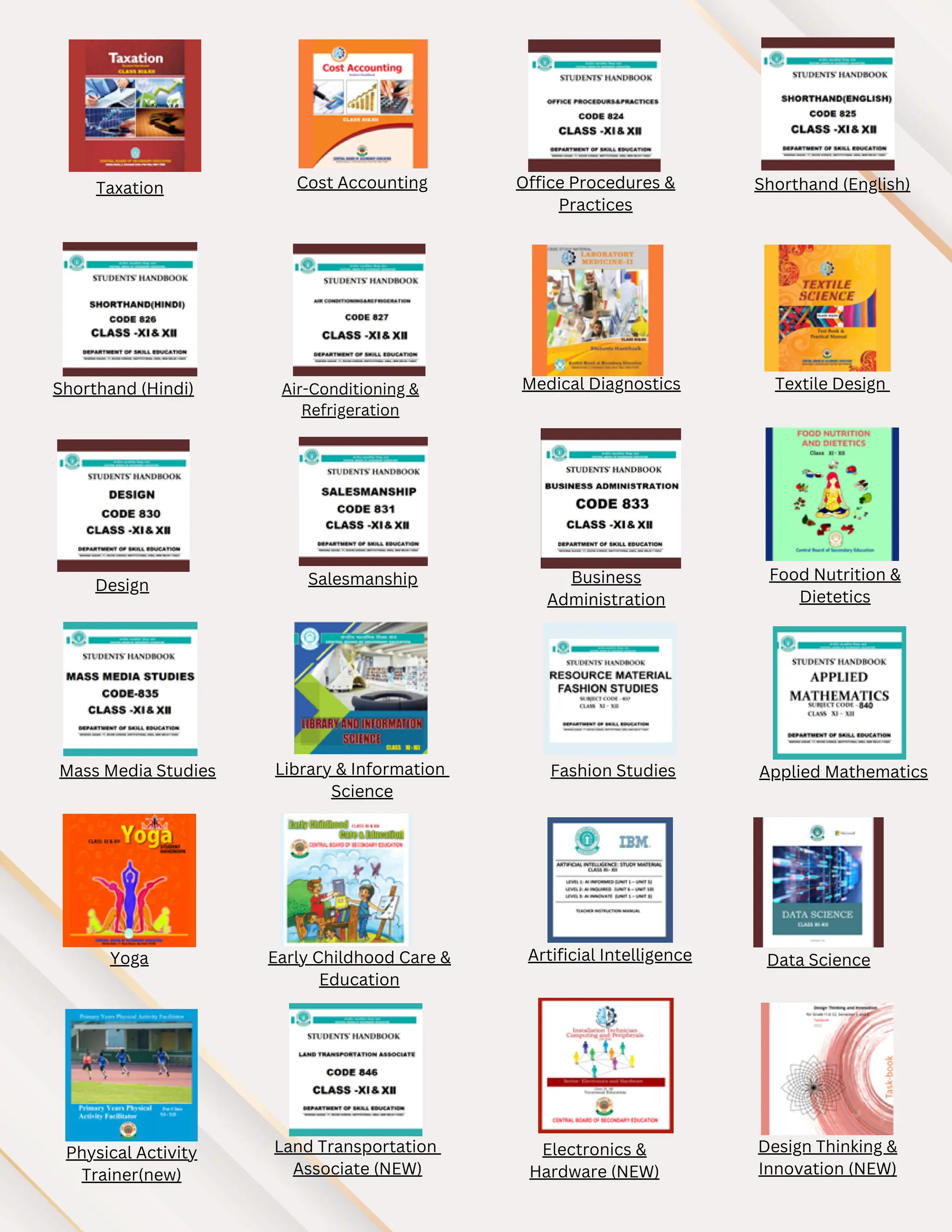 Taxation Cost Accounting Office Procedures &
Practices
Shorthand (English)
Shorthand (Hindi) Air-Conditioning &
Refrigeration
Medical Diagnostics Textile Design
Design Salesmanship Business
Administration
Food Nutrition &
Dietetics
Mass Media Studies Library & Information
Science
Fashion Studies Applied Mathematics
Yoga Early Childhood Care &
Education
Artificial Intelligence Data Science
Physical Activity
Trainer(new)
Land Transportation
Associate (NEW)
Electronics &
Hardware (NEW)
Design Thinking &
Innovation (NEW)
 