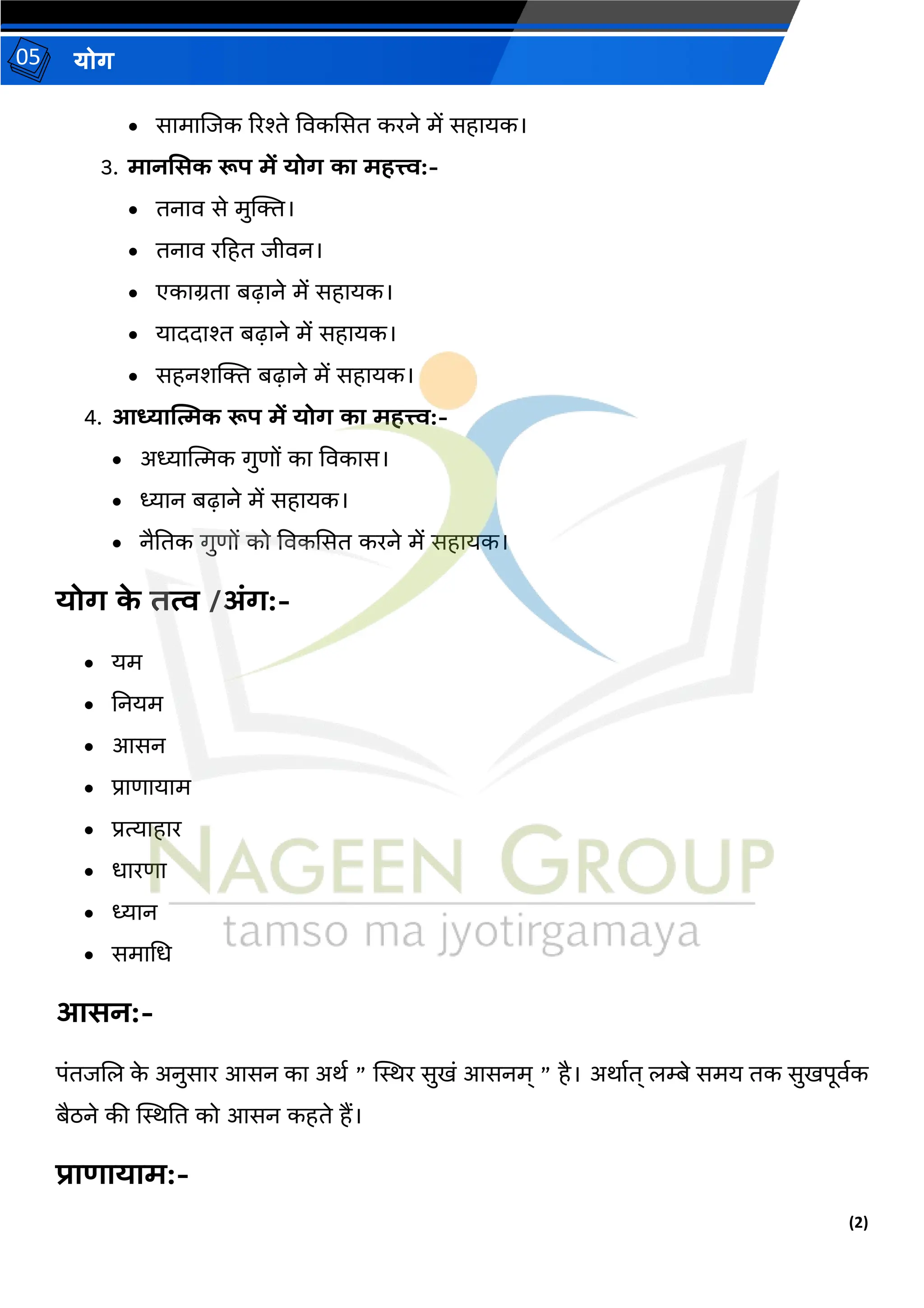 (2)
योग
05
• सामाजजक ररश्ते ववकससि करने में सहायक।
3. मानससक रूप में योग का महत्त्व:-
• िनाव से मुक्ति।
• िनाव रहहि जीवन।
• एकाग्रिा बढाने में सहायक।
• याददाश्त बढाने में सहायक।
• सहनशक्ति बढाने में सहायक।
4. आध्यात्मिक रूप में योग का महत्त्व:-
• अध्यात्मत्मक गुणों का ववकास।
• ध्यान बढाने में सहायक।
• नैतिक गुणों को ववकससि करने में सहायक।
योग क
े तत्व /अंग:-
• यम
• तनयम
• आसन
• प्राणायाम
• प्रत्याहार
• धारणा
• ध्यान
• समामध
आसन:-
पंिजजल क
े अनुसार आसन का अर्थ ” स्थिर सुखं आसनम् ” है। अर्ाथि् लम्बे समय िक सुखपूवथक
बैठने की स्थिति को आसन कहिे हैं।
प्राणायाम:-
 