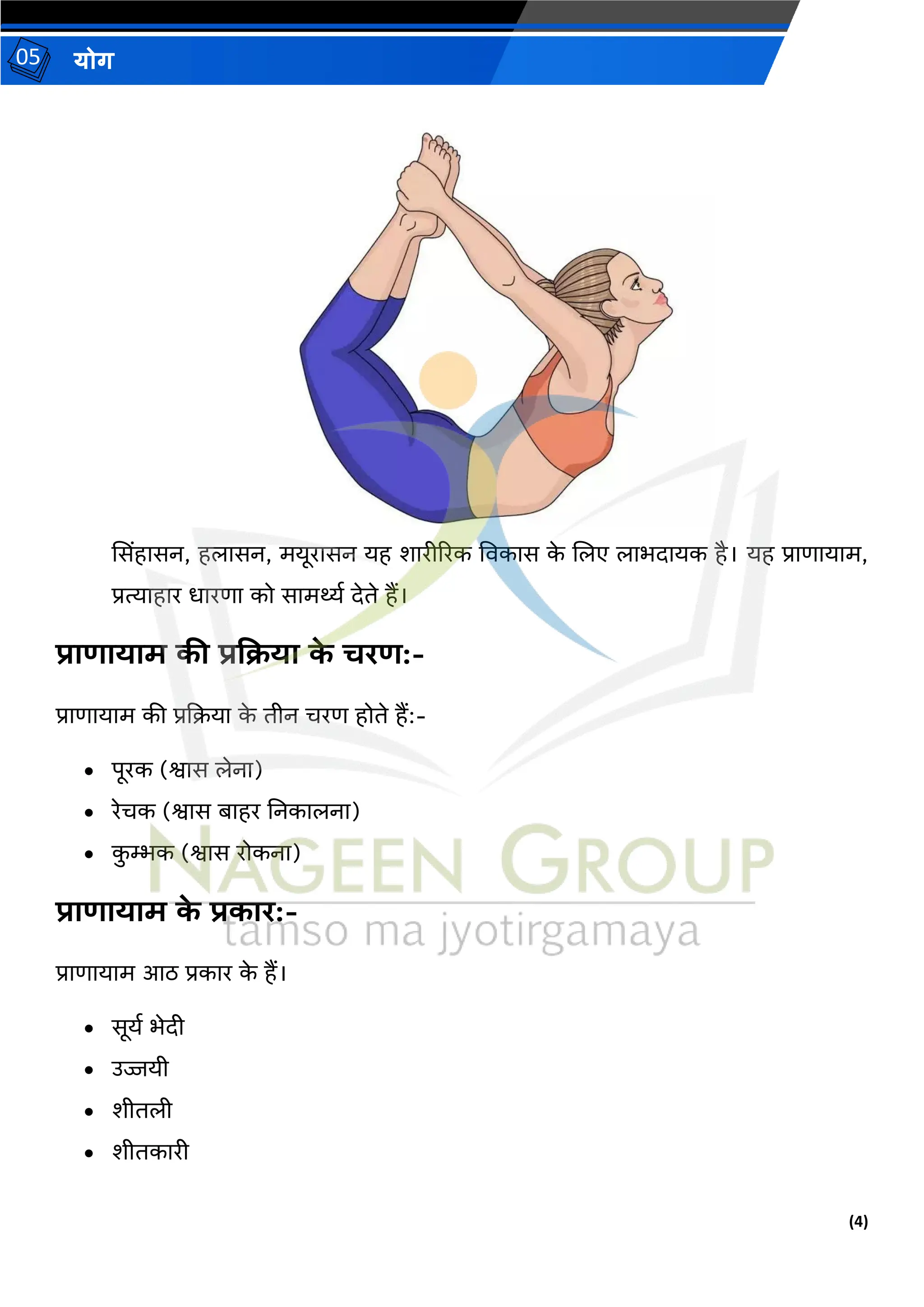 (4)
योग
05
ससिंहासन, हलासन, मयूरासन यह शारीररक ववकास क
े जलए लाभदायक है। यह प्राणायाम,
प्रत्याहार धारणा को सामर्थ्थ देिे हैं।
प्राणायाम की प्रकिया क
े चरण:-
प्राणायाम की प्रदिया क
े िीन िरण होिे हैं:-
• पूरक (श्वास लेना)
• रेिक (श्वास बाहर तनकालना)
• क
ु म्भक (श्वास रोकना)
प्राणायाम क
े प्रकार:-
प्राणायाम आठ प्रकार क
े हैं।
• सूयथ भेदी
• उज्जयी
• शीिली
• शीिकारी
 