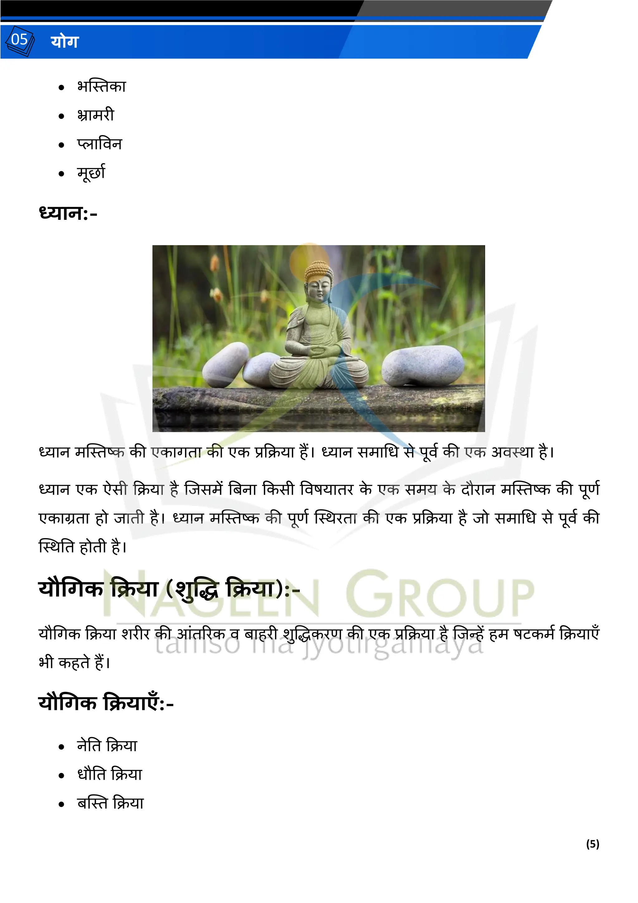 (5)
योग
05
• भस्थिका
• भ्रामरी
• प्लाववन
• मूर्ाथ
ध्यान:-
ध्यान मस्थिष्क की एकागिा की एक प्रदिया हैं। ध्यान समामध से पूवथ की एक अविा है।
ध्यान एक ऐसी दिया है जजसमें तबना दकसी ववषयािर क
े एक समय क
े दौरान मस्थिष्क की पूणथ
एकाग्रिा हो जािी है। ध्यान मस्थिष्क की पूणथ स्थिरिा की एक प्रदिया है जो समामध से पूवथ की
स्थिति होिी है।
यौगगक किया (शुशि किया):-
यौमगक दिया शरीर की आंिररक व बाहरी शुजद्धकरण की एक प्रदिया है जजन्हें हम षटकमथ दियाएाँ
भी कहिे हैं।
यौगगक कियाएँ:-
• नेति दिया
• धौति दिया
• बस्थि दिया
 