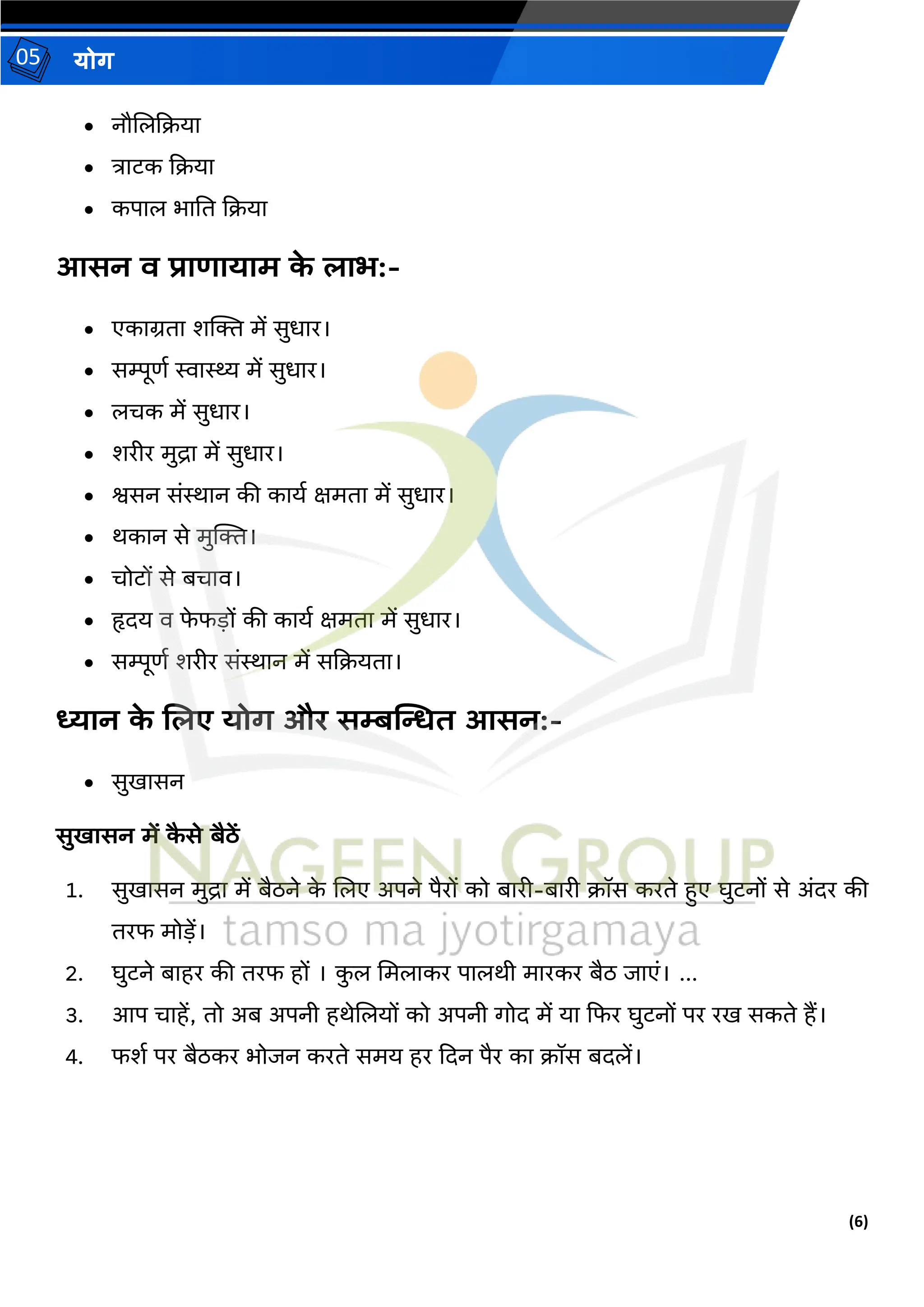(6)
योग
05
• नौजलदिया
• त्राटक दिया
• कपाल भाति दिया
आसन व प्राणायाम क
े िाभ:-
• एकाग्रिा शक्ति में सुधार।
• सम्पूणथ स्वास्थ्य में सुधार।
• लिक में सुधार।
• शरीर मुद्रा में सुधार।
• श्वसन संिान की कायथ क्षमिा में सुधार।
• र्कान से मुक्ति।
• िोटों से बिाव।
• हृदय व फ
े फड़ों की कायथ क्षमिा में सुधार।
• सम्पूणथ शरीर संिान में सदियिा।
ध्यान क
े शिए योग और सम्बत्मित आसन:-
• सुखासन
सुखासन में क
ै से बैठें
1. सुखासन मुद्रा में बैठने क
े जलए अपने पैरों को बारी-बारी िॉस करिे हुए घुटनों से अंदर की
िरफ मोड़ें।
2. घुटने बाहर की िरफ हों । क
ु ल ममलाकर पालर्ी मारकर बैठ जाएं। ...
3. आप िाहें, िो अब अपनी हर्ेजलयों को अपनी गोद में या दफर घुटनों पर रख सकिे हैं।
4. फशथ पर बैठकर भोजन करिे समय हर ददन पैर का िॉस बदलें।
 