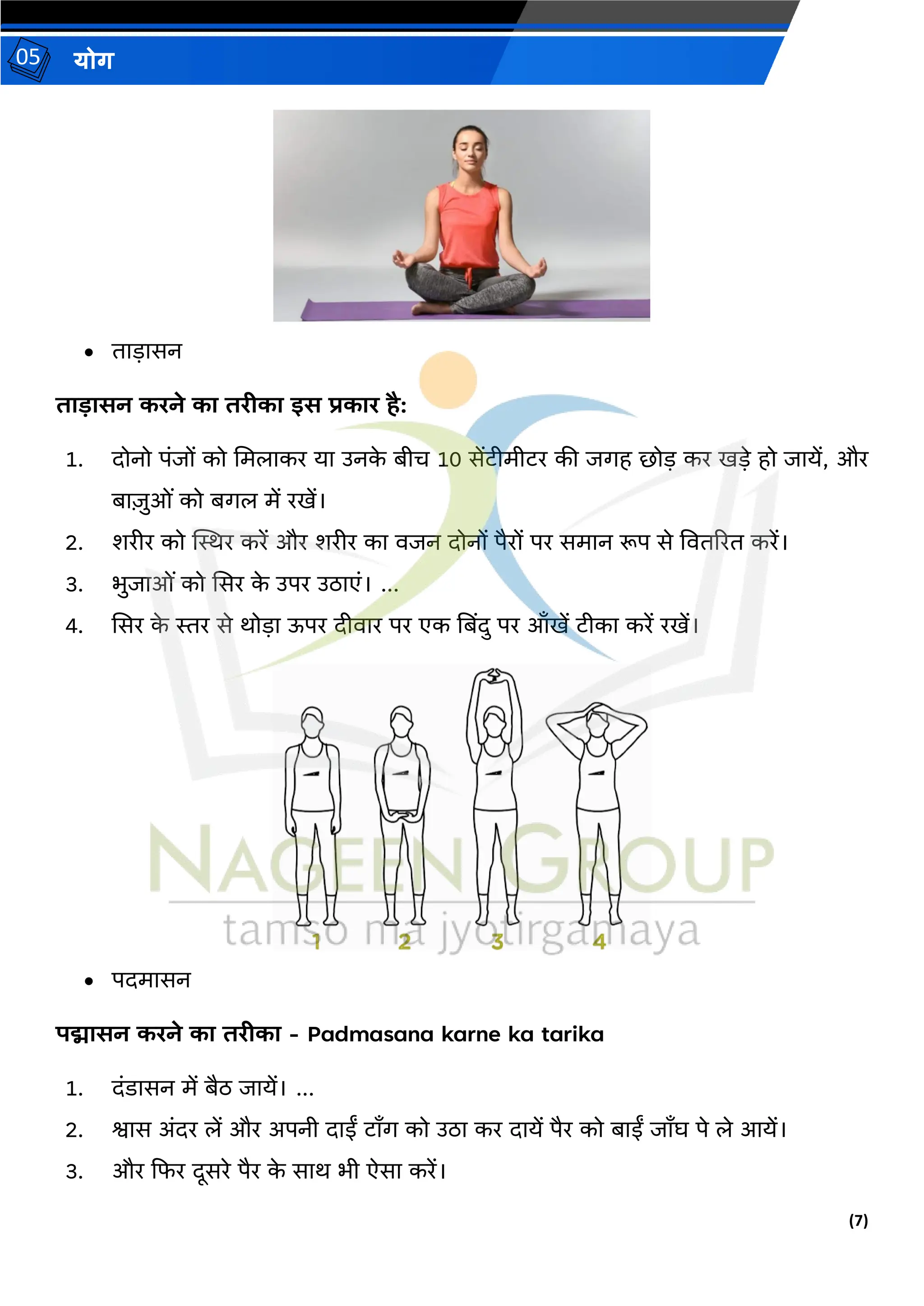 (7)
योग
05
• िाड़ासन
ताडासन करने का तरीका इस प्रकार है:
1. दोनो पंजों को ममलाकर या उनक
े बीि 10 सेंटीमीटर की जगह र्ोड़ कर खड़े हो जायें, और
बाजुओं को बगल में रखें।
2. शरीर को स्थिर करें और शरीर का वजन दोनों पैरों पर समान रूप से वविररि करें।
3. भुजाओं को ससर क
े उपर उठाएं। ...
4. ससर क
े िर से र्ोड़ा ऊपर दीवार पर एक तबिंदु पर आाँखें टीका करें रखें।
• पदमासन
पद्मासन करने का तरीका - Padmasana karne ka tarika
1. दंडासन में बैठ जायें। ...
2. श्वास अंदर लें और अपनी दाईं टााँग को उठा कर दायें पैर को बाईं जााँघ पे ले आयें।
3. और दफर दूसरे पैर क
े सार् भी ऐसा करें।
 