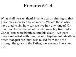 Romans 6:1-4
What shall we say, then? Shall we go on sinning so that
grace may increase? By no means! We are those who
have died to sin; how can we live in it any longer? Or
don’t you know that all of us who were baptized into
Christ Jesus were baptized into his death? We were
therefore buried with him through baptism into death in
order that, just as Christ was raised from the dead
through the glory of the Father, we too may live a new
life.

 