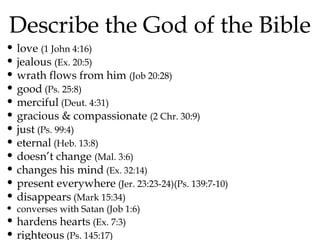 Describe the God of the Bible

• love (1 John 4:16)
• jealous (Ex. 20:5)
• wrath flows from him (Job 20:28)
• good (Ps. 25:8)
• merciful (Deut. 4:31)
• gracious & compassionate (2 Chr. 30:9)
• just (Ps. 99:4)
• eternal (Heb. 13:8)
• doesn’t change (Mal. 3:6)
• changes his mind (Ex. 32:14)
• present everywhere (Jer. 23:23-24)(Ps. 139:7-10)
• disappears (Mark 15:34)
• converses with Satan (Job 1:6)
• hardens hearts (Ex. 7:3)
• righteous (Ps. 145:17)

 