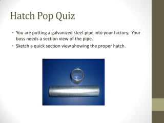 Hatch Pop Quiz
• You are putting a galvanized steel pipe into your factory. Your
  boss needs a section view of the pipe.
• Sketch a quick section view showing the proper hatch.
 