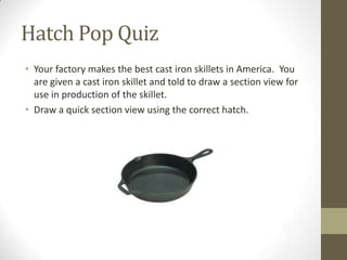 Hatch Pop Quiz
• Your factory makes the best cast iron skillets in America. You
  are given a cast iron skillet and told to draw a section view for
  use in production of the skillet.
• Draw a quick section view using the correct hatch.
 