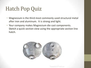 Hatch Pop Quiz
• Magnesium is the third most commonly used structural metal
  after iron and aluminum. It is strong and light.
• Your company makes Magnesium die cast components.
  Sketch a quick section view using the appropriate section line
  hatch.
 