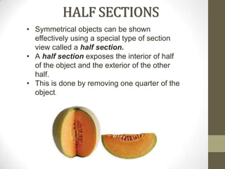 HALF SECTIONS
• Symmetrical objects can be shown
  effectively using a special type of section
  view called a half section.
• A half section exposes the interior of half
  of the object and the exterior of the other
  half.
• This is done by removing one quarter of the
  object.
 