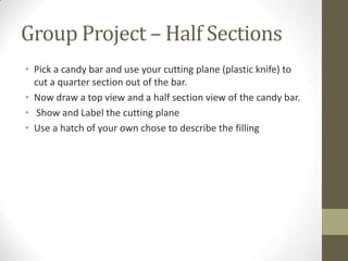 Group Project – Half Sections
• Pick a candy bar and use your cutting plane (plastic knife) to
  cut a quarter section out of the bar.
• Now draw a top view and a half section view of the candy bar.
• Show and Label the cutting plane
• Use a hatch of your own chose to describe the filling
 