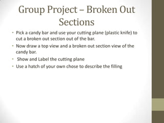 Group Project – Broken Out
           Sections
• Pick a candy bar and use your cutting plane (plastic knife) to
  cut a broken out section out of the bar.
• Now draw a top view and a broken out section view of the
  candy bar.
• Show and Label the cutting plane
• Use a hatch of your own chose to describe the filling
 