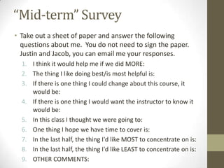 “Mid-term” Survey
• Take out a sheet of paper and answer the following
  questions about me. You do not need to sign the paper.
  Justin and Jacob, you can email me your responses.
  1. I think it would help me if we did MORE:
  2. The thing I like doing best/is most helpful is:
  3. If there is one thing I could change about this course, it
     would be:
  4. If there is one thing I would want the instructor to know it
     would be:
  5. In this class I thought we were going to:
  6. One thing I hope we have time to cover is:
  7. In the last half, the thing I'd like MOST to concentrate on is:
  8. In the last half, the thing I'd like LEAST to concentrate on is:
  9. OTHER COMMENTS:
 