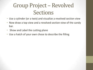 Group Project – Revolved
            Sections
• Use a cylinder (or a twix) and visualize a revolved section view
• Now draw a top view and a revolved section view of the candy
  bar.
• Show and Label the cutting plane
• Use a hatch of your own chose to describe the filling
 