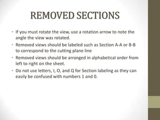 REMOVED SECTIONS
• If you must rotate the view, use a rotation arrow to note the
  angle the view was rotated.
• Removed views should be labeled such as Section A-A or B-B
  to correspond to the cutting plane line
• Removed views should be arranged in alphabetical order from
  left to right on the sheet.
• Do not use letters, I, O, and Q for Section labeling as they can
  easily be confused with numbers 1 and 0.
 