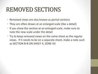 REMOVED SECTIONS
• Removed views are also known as partial sections
• They are often drawn at an enlarged scale (like a detail)
• If you show the section at an enlarged scale, make sure to
  note the new scale under the detail
• Try to keep removed views on the same sheet as the regular
  views. If it needs to be on a separate sheet, make a note such
  as SECTION B-B ON SHEET 4, ZONE A3
 