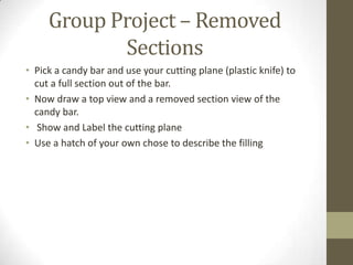 Group Project – Removed
            Sections
• Pick a candy bar and use your cutting plane (plastic knife) to
  cut a full section out of the bar.
• Now draw a top view and a removed section view of the
  candy bar.
• Show and Label the cutting plane
• Use a hatch of your own chose to describe the filling
 