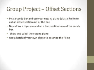 Group Project – Offset Sections
• Pick a candy bar and use your cutting plane (plastic knife) to
  cut an offset section out of the bar.
• Now draw a top view and an offset section view of the candy
  bar.
• Show and Label the cutting plane
• Use a hatch of your own chose to describe the filling
 
