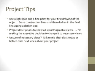 Project Tips
• Use a light lead and a fine point for your first drawing of the
  object. Erase construction lines and then darken in the final
  lines using a darker lead.
• Project descriptions to show all six orthographic views . . . I’m
  making the executive decision to change it to necessary views.
• Unsure of necessary views? Talk to me after class today or
  before class next week about your project.
 
