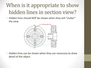 When is it appropriate to show
hidden lines in section view?
• Hidden lines should NOT be shown when they will “clutter”
  the view




• Hidden lines can be shown when they are necessary to show
  detail of the object
 