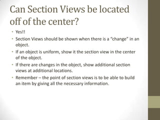 Can Section Views be located
off of the center?
• Yes!!
• Section Views should be shown when there is a “change” in an
  object.
• If an object is uniform, show it the section view in the center
  of the object.
• If there are changes in the object, show additional section
  views at additional locations.
• Remember – the point of section views is to be able to build
  an item by giving all the necessary information.
 