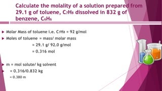 Calculate the molality of a solution prepared from
29.1 g of toluene, C7H8 dissolved in 832 g of
benzene, C6H6
 Molar Mass of toluene i.e. C7H8 = 92 g/mol
 Moles of toluene = mass/ molar mass
= 29.1 g/ 92.0 g/mol
= 0.316 mol
 m = mol solute/ kg solvent
 = 0.316/0.832 kg
= 0.380 m
 