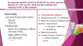 An aqueous solution of HCl is 30.0% HF, by mass, and has a
density of 1.101 g cm3. what are the molality and
molarity of HF in this solution
 3) Calculate the molarity:
 We got moles of HF = 1.49956mol
 Determine volume of 100g of solution:
Density = mass/volume
=1.101 g/mL = 100.0 g/x
X = 90.8265 mL
 Determine Molarity:
M = moles of solute/ volume in L
= 1.49956/0.0908265 L
= 16.5 M
 